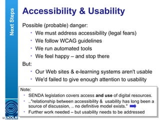 Accessibility & Usability Possible (probable) danger: We must address accessibility (legal fears) We follow WCAG guidelines We run automated tools We feel happy – and stop there But: Our Web sites & e-learning systems aren't usable We'd failed to give enough attention to usability Next Steps Note: SENDA legislation covers access  and use  of digital resources. .."relationship between accessibility &  usability has long been a source of discussion, .. no definitive model exists." Further work needed – but usability needs to be addressed  