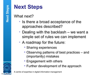 Next Steps What next? Is there a broad acceptance of the approaches described?  Dealing with the backlash – we want a simple set of rules we can implement A roadmap for the future: Sharing experiences Observing patterns of best practices – and (importantly) mistakes Engagement with others  Further development of the approach Next Steps 