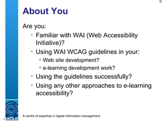 About You Are you: Familiar with WAI (Web Accessibility Initiative)? Using WAI WCAG guidelines in your: Web site development? e-learning development work? Using the guidelines successfully? Using any other approaches to e-learning accessibility? 