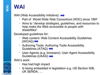 WAI WAI (Web Accessibility Initiative): Part of  World Wide Web Consortium (W3C) since 1997 Aims to “ develop strategies, guidelines, and resources to help make the Web accessible to people with disabilities ” Developed guidelines for: Web content: Web Content Accessibility Guidelines (WCAG) Authoring Tools: Authoring Tools Accessibility Guidelines (ATAG) User Agents (e.g. browsers): User Agent Accessibility Guidelines (UAAG) WAI’s work: Has had high impact Is being embedded in legislation e.g. US Section 508, UK SENDA, … WAI 
