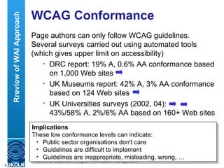 WCAG Conformance Page authors can only follow WCAG guidelines. Several surveys carried out using automated tools (which gives upper limit on accessibility) DRC report: 19% A, 0.6% AA conformance based on 1,000 Web sites UK Museums report: 42% A, 3% AA conformance based on 124 Web sites UK Universities surveys (2002, 04):  43%/58% A, 2%/6% AA based on 160+ Web sites DRC – Disability Rights Commission, independent body legislated to stop discrimination and promote equality of opportunity of disabled people.  Implications These low conformance levels can indicate: Public sector organisations don't care Guidelines are difficult to implement Guidelines are inappropriate, misleading, wrong, … Rreview of WAI Approach 