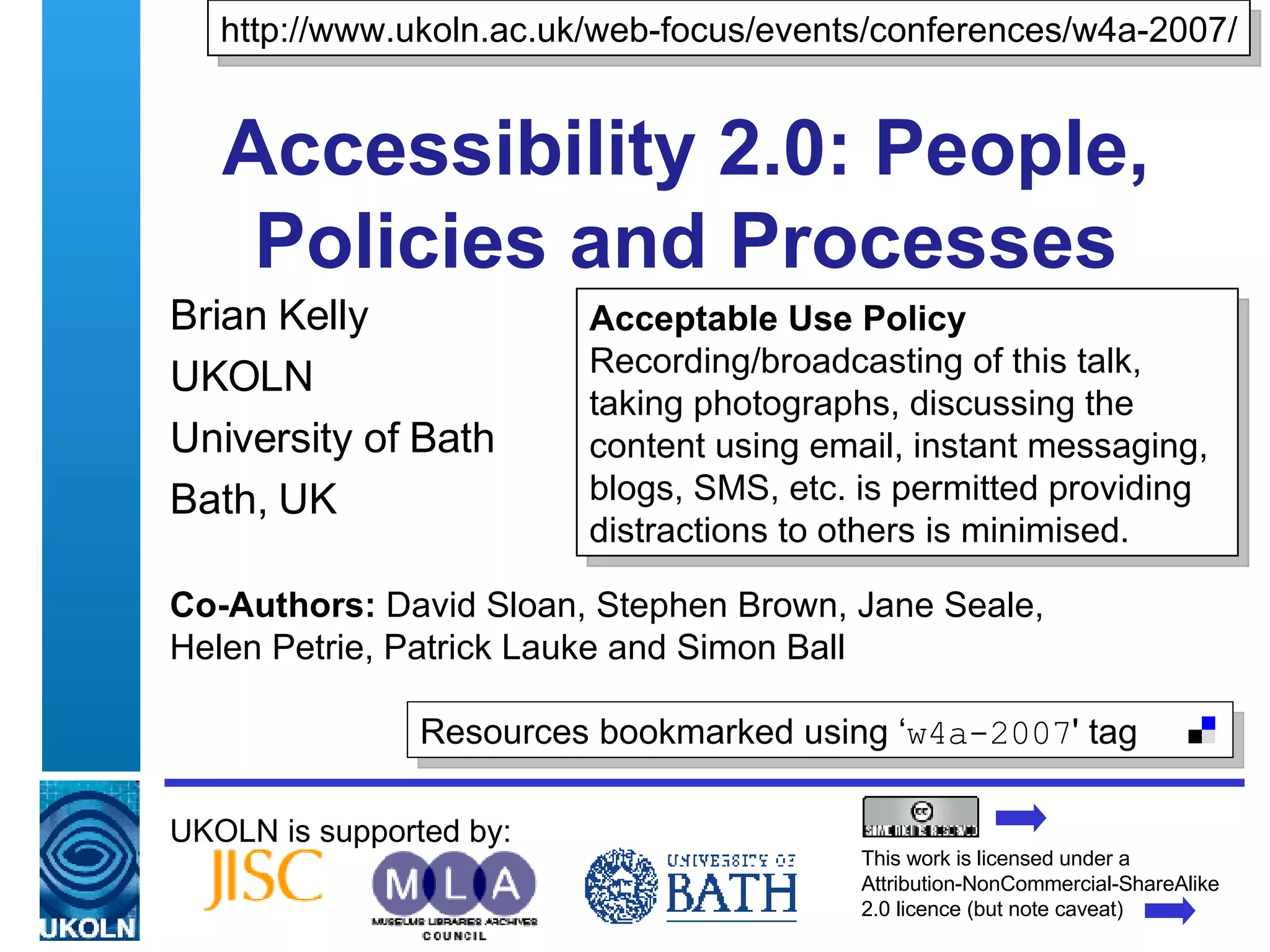 Accessibility 2.0: People, Policies and Processes Brian Kelly UKOLN University of Bath Bath, UK UKOLN is supported by: Co-Authors:  David Sloan, Stephen Brown, Jane Seale,  Helen Petrie, Patrick Lauke and Simon Ball http://www.ukoln.ac.uk/web-focus/events/conferences/w4a-2007/ This work is licensed under a Attribution-NonCommercial-ShareAlike 2.0 licence (but note caveat) Acceptable Use Policy Recording/broadcasting of this talk, taking photographs, discussing the content using email, instant messaging, blogs, SMS, etc. is permitted providing distractions to others is minimised. Resources bookmarked using ‘ w4a-2007 ' tag  