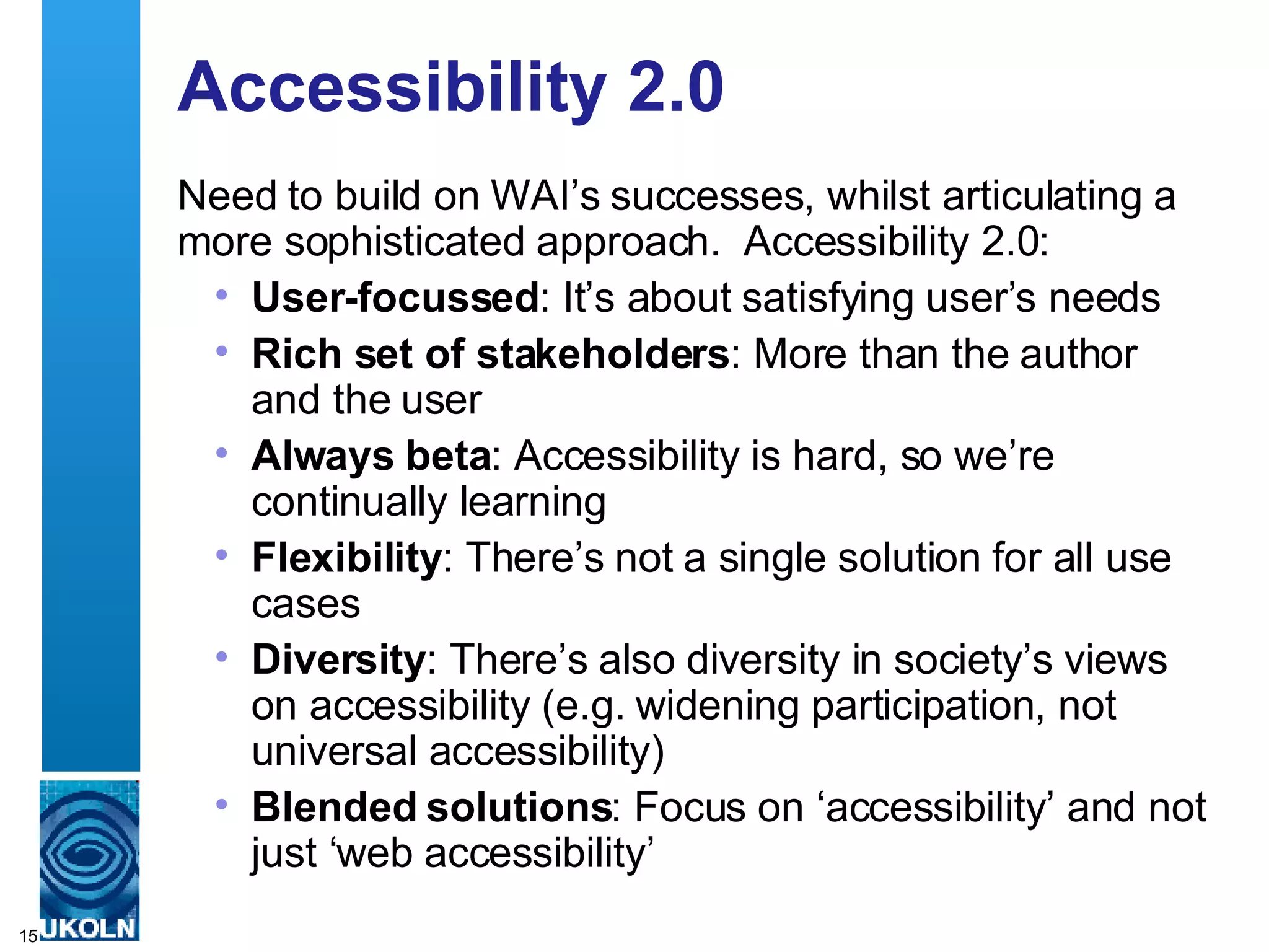 Accessibility 2.0 Need to build on WAI’s successes, whilst articulating a more sophisticated approach.  Accessibility 2.0: User-focussed : It’s about satisfying user’s needs Rich set of stakeholders : More than the author and the user Always beta : Accessibility is hard, so we’re continually learning Flexibility : There’s not a single solution for all use cases Diversity : There’s also diversity in society’s views on accessibility (e.g. widening participation, not universal accessibility) Blended solutions : Focus on ‘accessibility’ and not just ‘web accessibility’ 