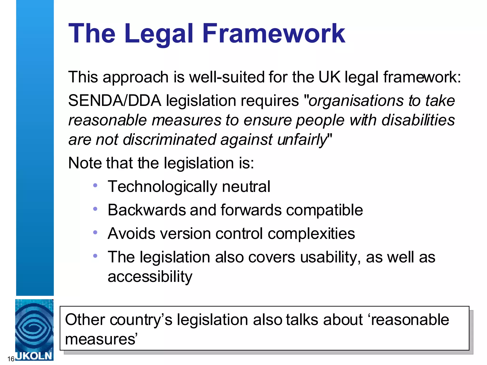 The Legal Framework This approach is well-suited for the UK legal framework: SENDA/DDA legislation requires &quot; organisations to take reasonable measures to ensure people with disabilities are not discriminated against unfairly &quot; Note that the legislation is: Technologically neutral Backwards and forwards compatible Avoids version control complexities The legislation also covers usability, as well as accessibility Other country’s legislation also talks about ‘reasonable measures’ 