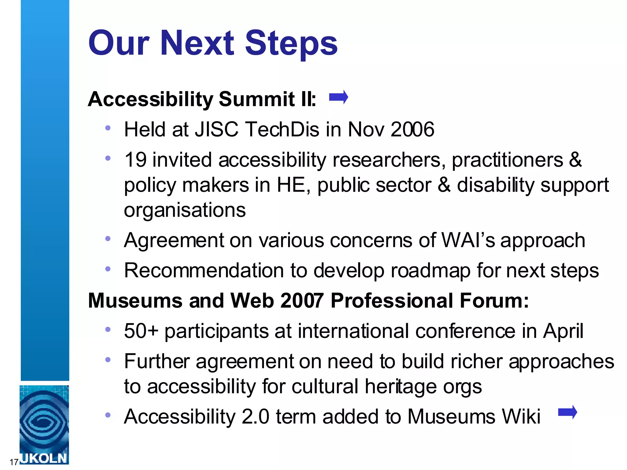 Our Next Steps Accessibility Summit II: Held at JISC TechDis in Nov 2006 19 invited accessibility researchers, practitioners & policy makers in HE, public sector & disability support organisations Agreement on various concerns of WAI’s approach Recommendation to develop roadmap for next steps Museums and Web 2007 Professional Forum: 50+ participants at international conference in April Further agreement on need to build richer approaches to accessibility for cultural heritage orgs Accessibility 2.0 term added to Museums Wiki  