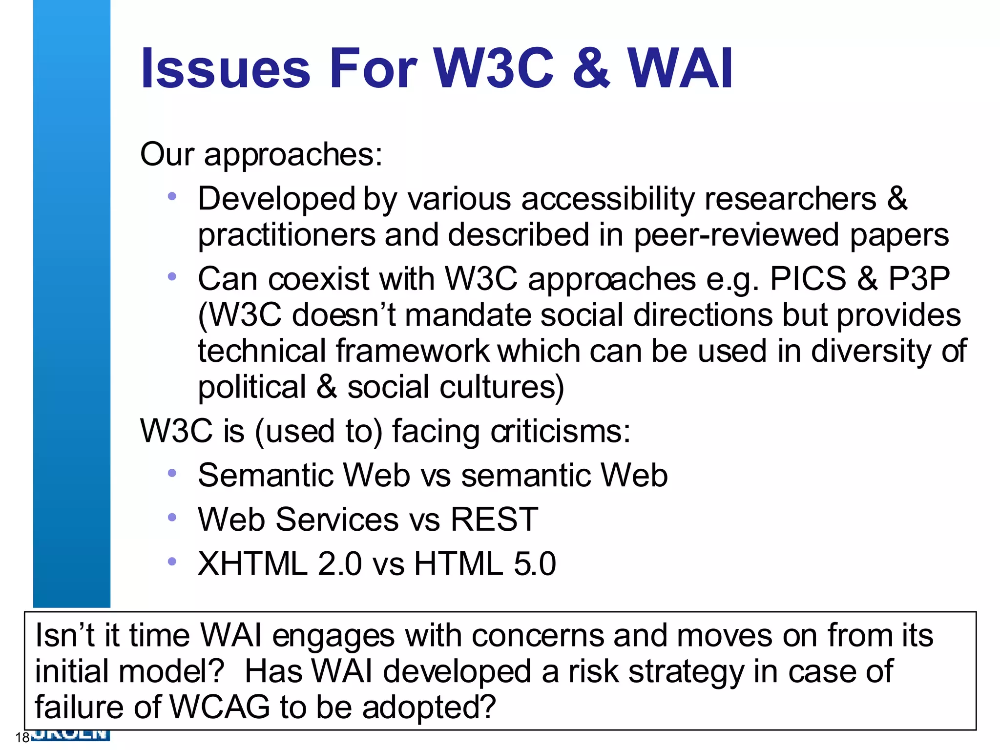 Issues For W3C & WAI Our approaches: Developed by various accessibility researchers & practitioners and described in peer-reviewed papers Can coexist with W3C approaches e.g. PICS & P3P (W3C doesn’t mandate social directions but provides technical framework which can be used in diversity of political & social cultures)  W3C is (used to) facing criticisms: Semantic Web vs semantic Web Web Services vs REST XHTML 2.0 vs HTML 5.0 Isn’t it time WAI engages with concerns and moves on from its initial model?  Has WAI developed a risk strategy in case of failure of WCAG to be adopted? 