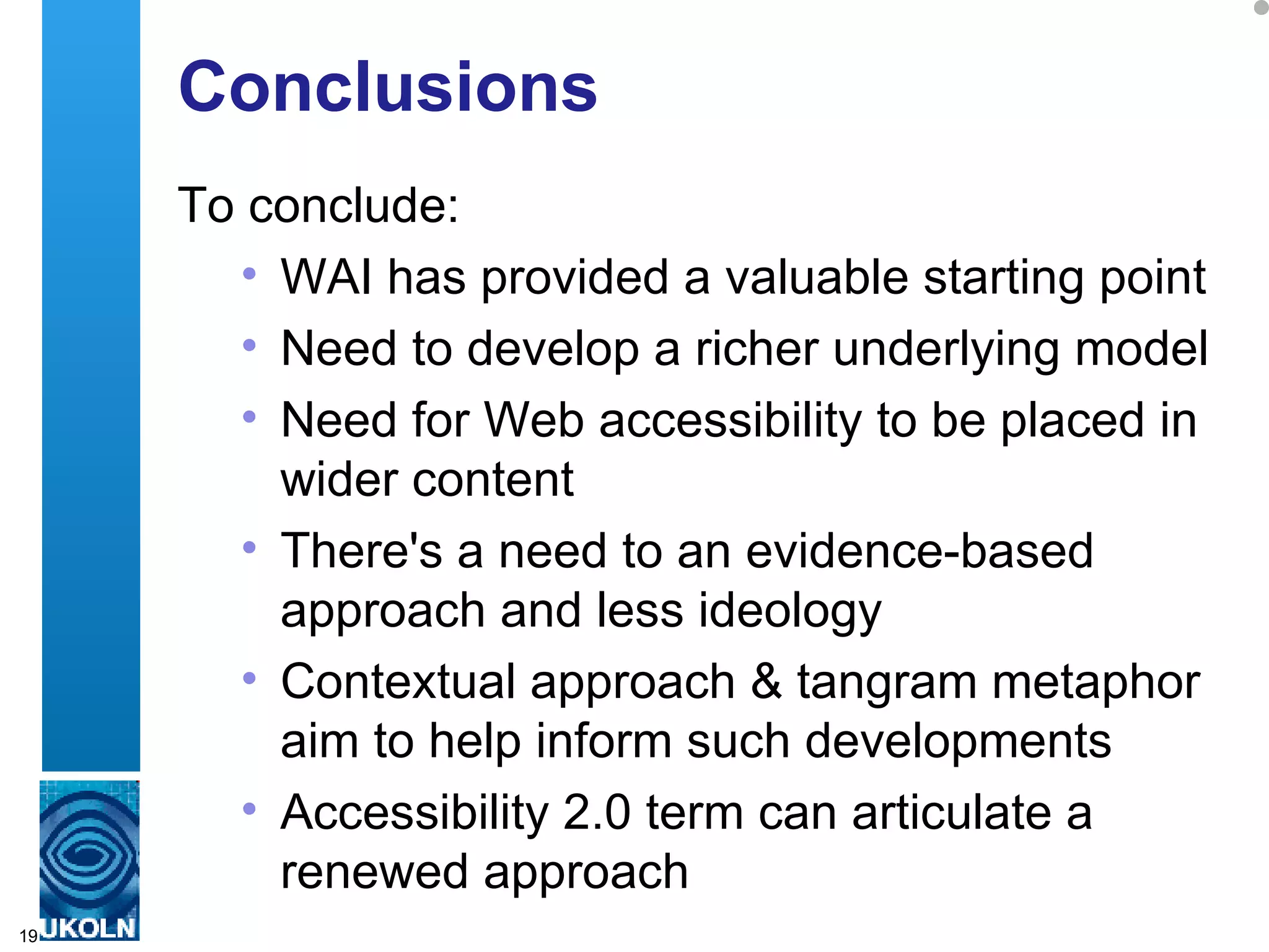 Conclusions To conclude: WAI has provided a valuable starting point Need to develop a richer underlying model  Need for Web accessibility to be placed in wider content There's a need to an evidence-based approach and less ideology Contextual approach & tangram metaphor aim to help inform such developments Accessibility 2.0 term can articulate a renewed approach 