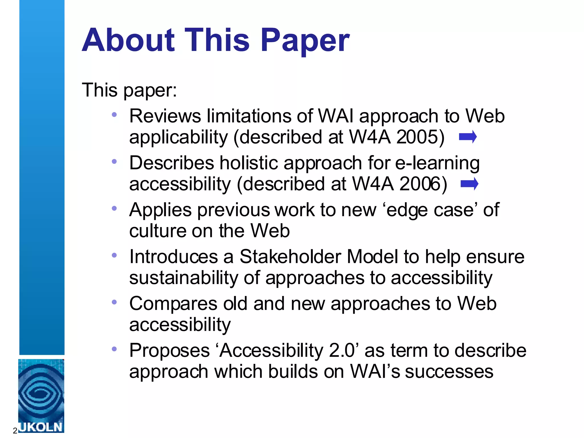 About This Paper This paper: Reviews limitations of WAI approach to Web applicability (described at W4A 2005) Describes holistic approach for e-learning accessibility (described at W4A 2006) Applies previous work to new ‘edge case’ of culture on the Web Introduces a Stakeholder Model to help ensure sustainability of approaches to accessibility Compares old and new approaches to Web accessibility Proposes ‘Accessibility 2.0’ as term to describe approach which builds on WAI’s successes  