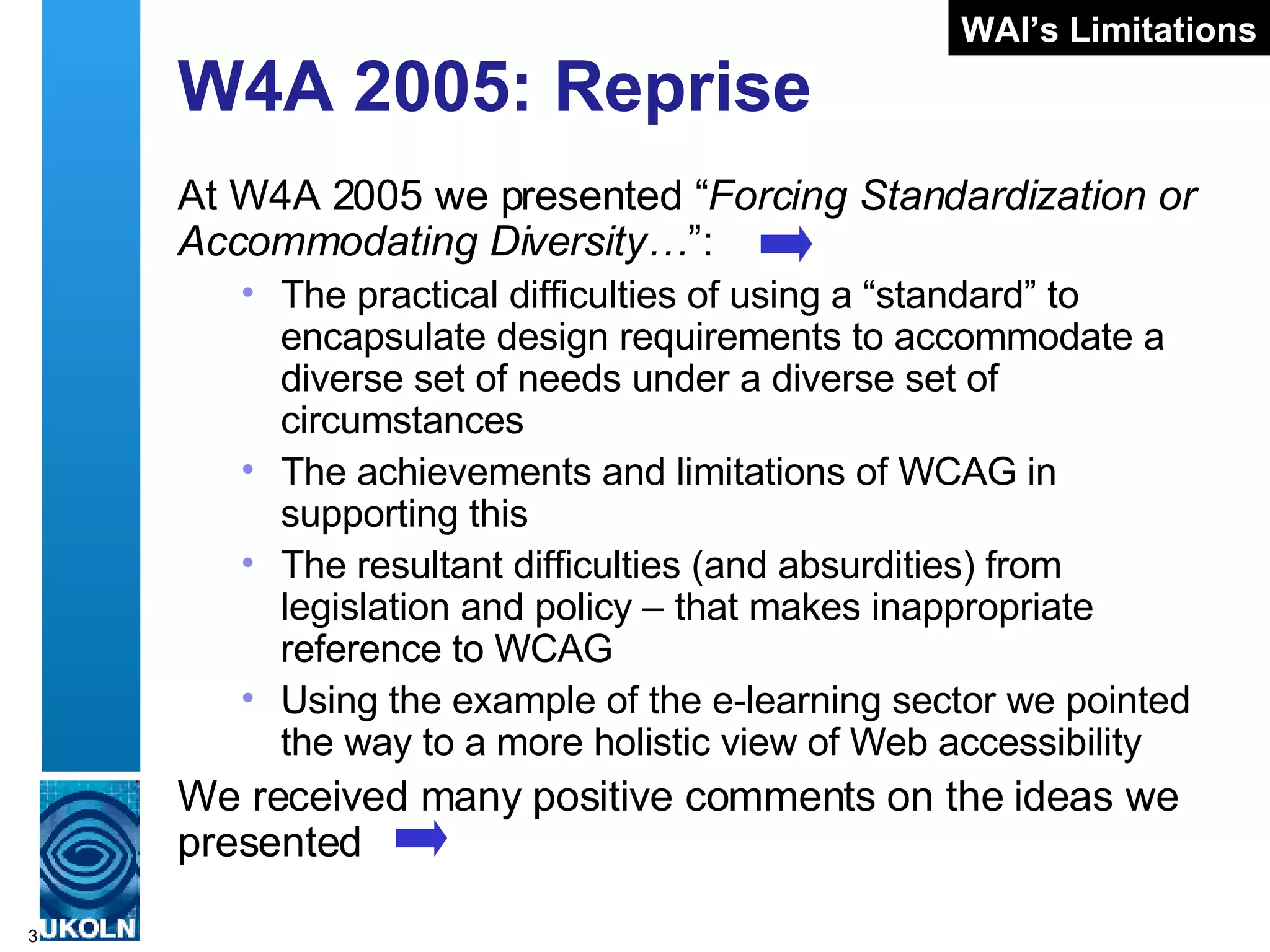 W4A 2005: Reprise At W4A 2005 we presented “ Forcing Standardization or Accommodating Diversity… ”: The practical difficulties of using a “standard” to encapsulate design requirements to accommodate a diverse set of needs under a diverse set of circumstances The achievements and limitations of WCAG in supporting this The resultant difficulties (and absurdities) from legislation and policy – that makes inappropriate reference to WCAG Using the example of the e-learning sector we pointed the way to a more holistic view of Web accessibility We received many positive comments on the ideas we presented WAI’s Limitations 