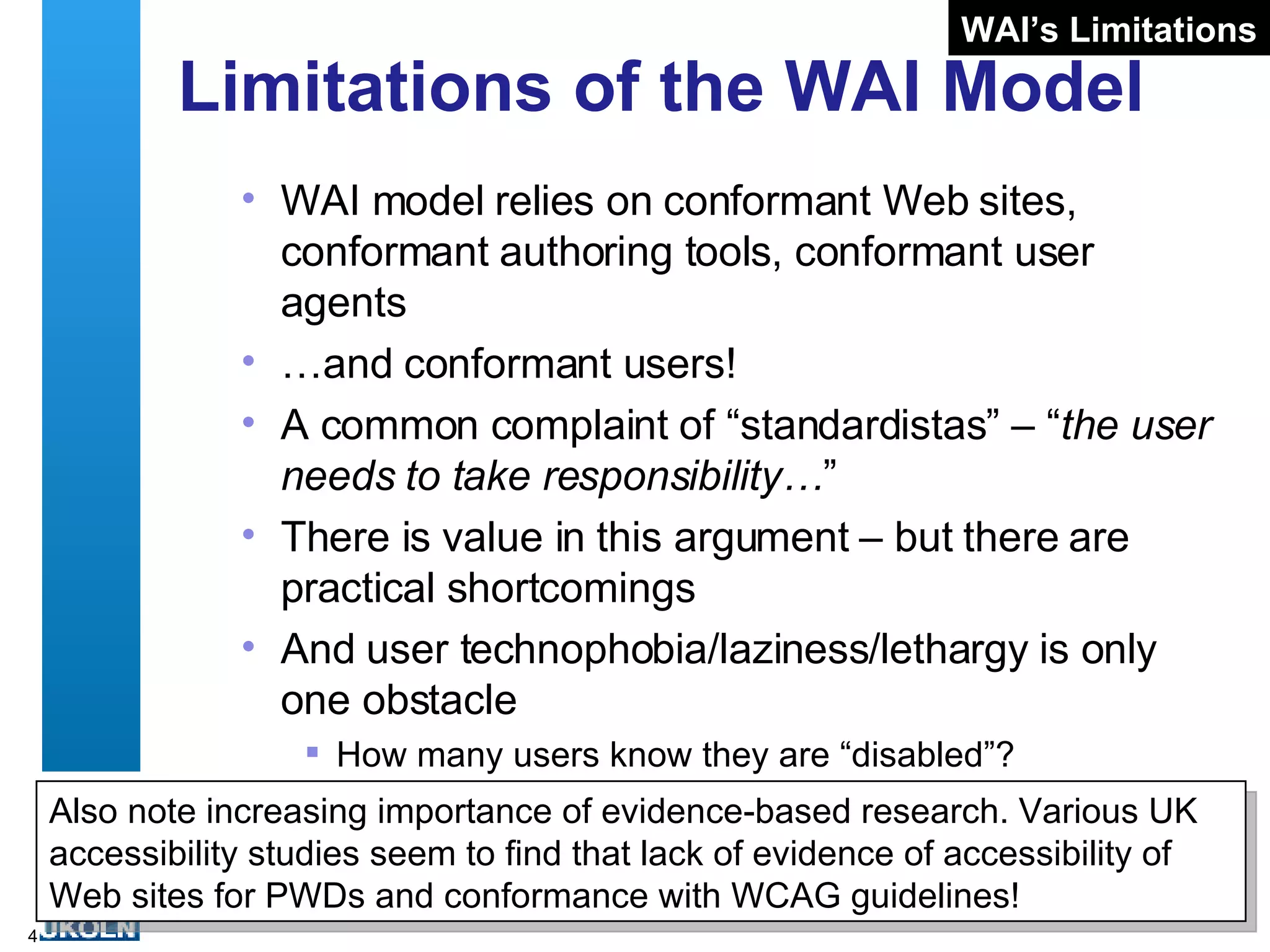 Limitations of the WAI Model WAI model relies on conformant Web sites, conformant authoring tools, conformant user agents … and conformant users! A common complaint of “standardistas” – “ the user needs to take responsibility… ” There is value in this argument – but there are practical shortcomings And user technophobia/laziness/lethargy is only one obstacle How many users know they are “disabled”? WAI’s Limitations Also note increasing importance of evidence-based research. Various UK accessibility studies seem to find that lack of evidence of accessibility of Web sites for PWDs and conformance with WCAG guidelines! 
