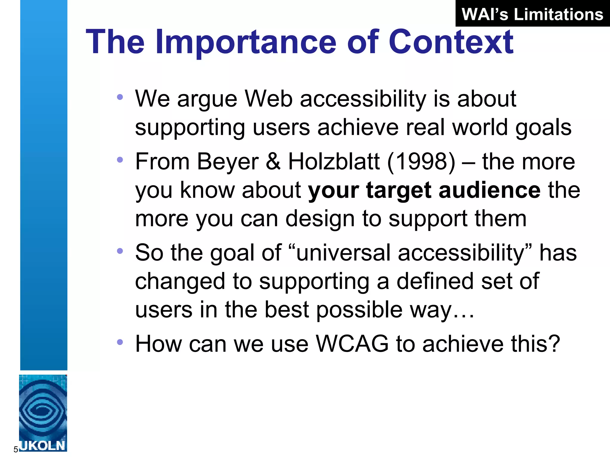 The Importance of Context We argue Web accessibility is about supporting users achieve real world goals From Beyer & Holzblatt (1998) – the more you know about  your target audience  the more you can design to support them So the goal of “universal accessibility” has changed to supporting a defined set of users in the best possible way… How can we use WCAG to achieve this? WAI’s Limitations 