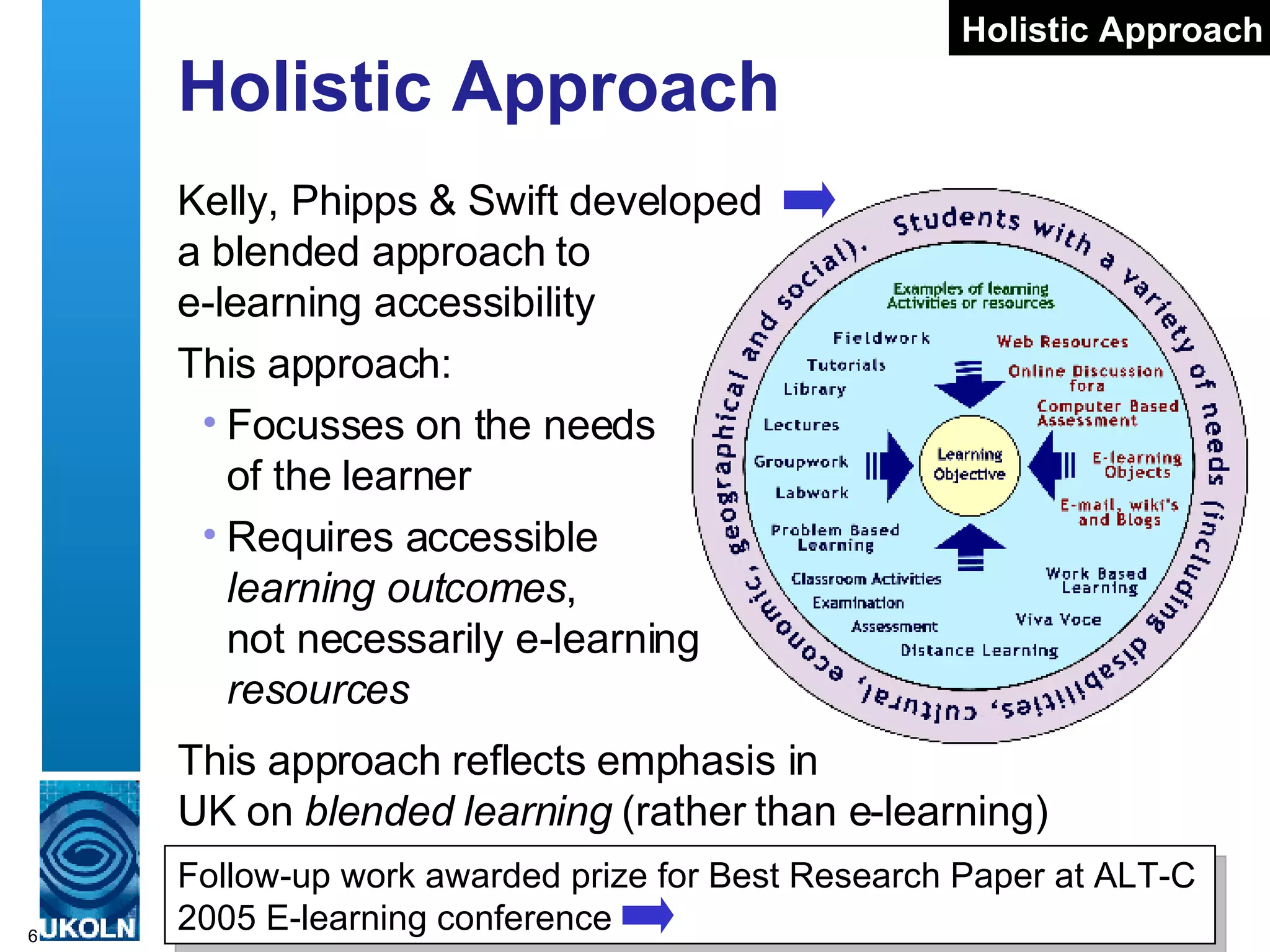 Holistic Approach Kelly, Phipps & Swift developed  a blended approach to  e-learning accessibility This approach: Focusses on the needs  of the learner Requires accessible  learning outcomes ,  not necessarily e-learning  resources Follow-up work awarded prize for Best Research Paper at ALT-C 2005 E-learning conference Holistic Approach This approach reflects emphasis in  UK on  blended learning   (rather than e-learning) 