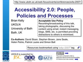 Accessibility 2.0: People, Policies and Processes Brian Kelly UKOLN University of Bath Bath, UK UKOLN is supported by: Co-Authors:  David Sloan, Stephen Brown, Jane Seale,  Helen Petrie, Patrick Lauke and Simon Ball http://www.ukoln.ac.uk/web-focus/events/conferences/w4a-2007/ This work is licensed under a Attribution-NonCommercial-ShareAlike 2.0 licence (but note caveat) Acceptable Use Policy Recording/broadcasting of this talk, taking photographs, discussing the content using email, instant messaging, blogs, SMS, etc. is permitted providing distractions to others is minimised. Resources bookmarked using ‘ w4a-2007 ' tag  