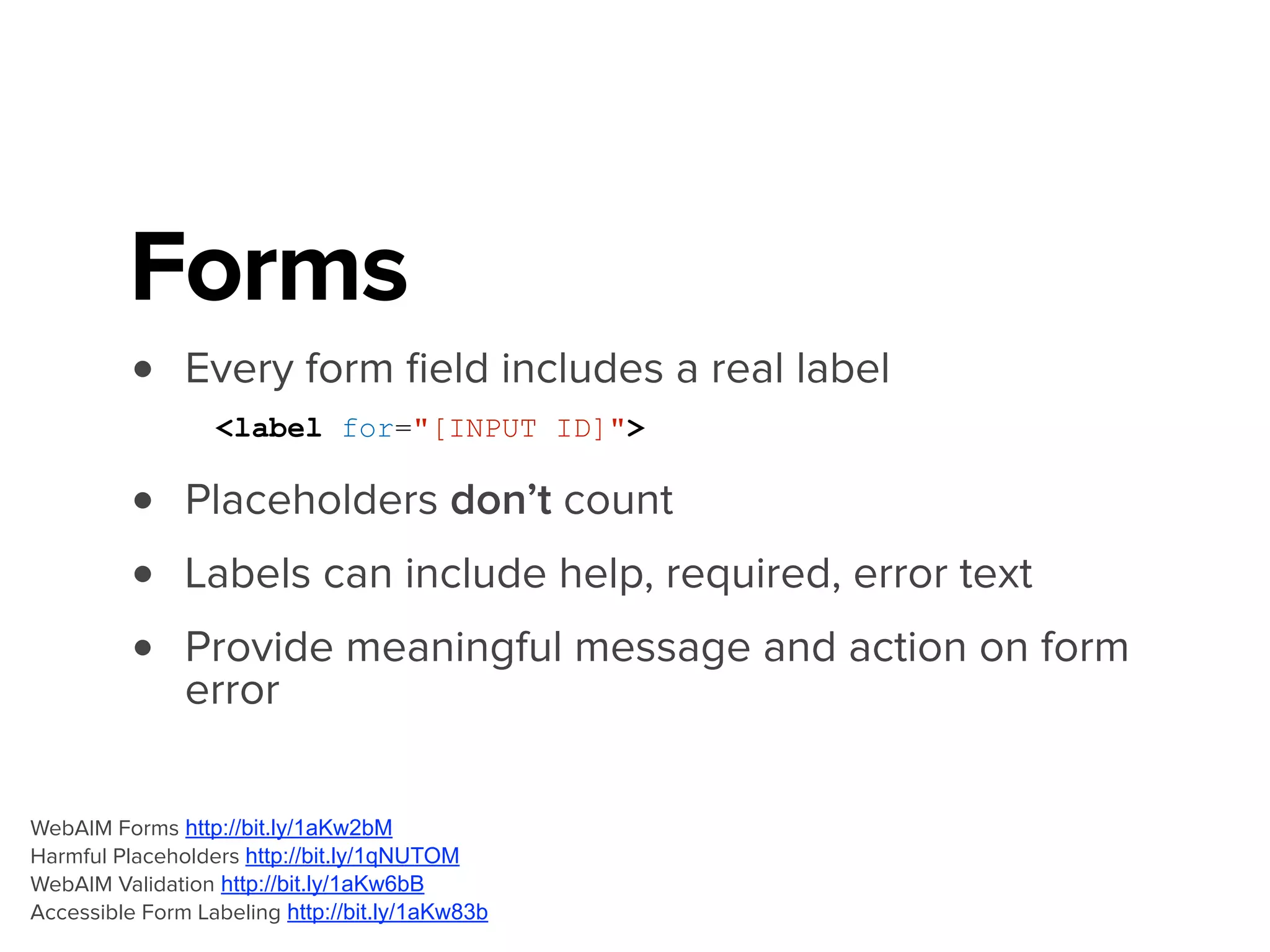 <label for="InputFirstName">
<span class="txt-label">First Name *</span>
<span class="txt-error">Required, please provide your first name</span>
</label>
<input type="text" id=“InputFirstName" required />
WebAIM Forms http://bit.ly/1aKw2bM
Harmful Placeholders http://bit.ly/1qNUTOM
WebAIM Validation http://bit.ly/1aKw6bB
Accessible Form Labeling http://bit.ly/1aKw83b
 