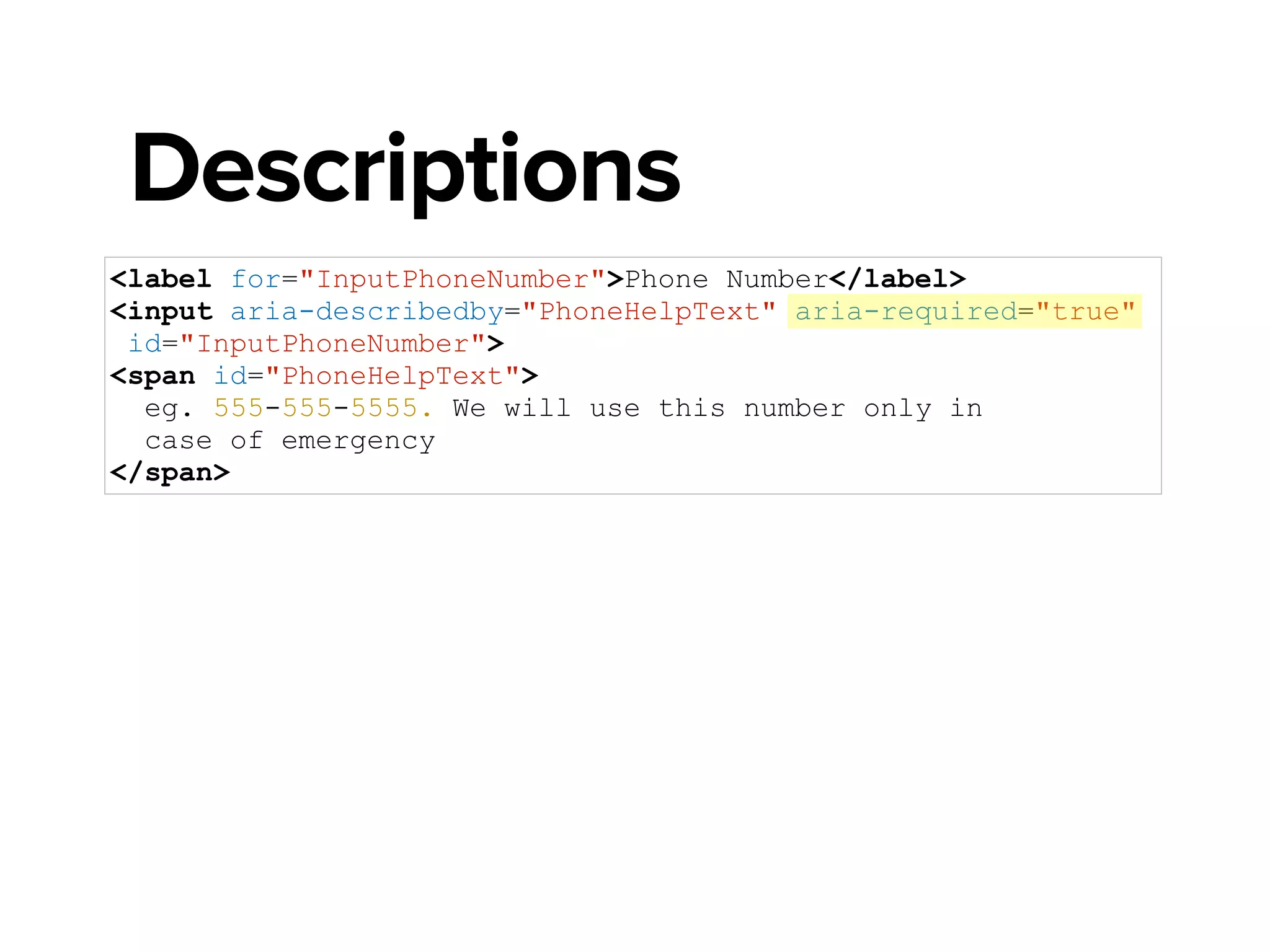 <label for="InputPhoneNumber">Phone Number</label>
<input aria-describedby="PhoneHelpText" aria-required="true"
aria-invalid="true" id="InputPhoneNumber">
<span id="PhoneHelpText">
eg. 555-555-5555. We will use this number only in
case of emergency
</span>
Descriptions
 