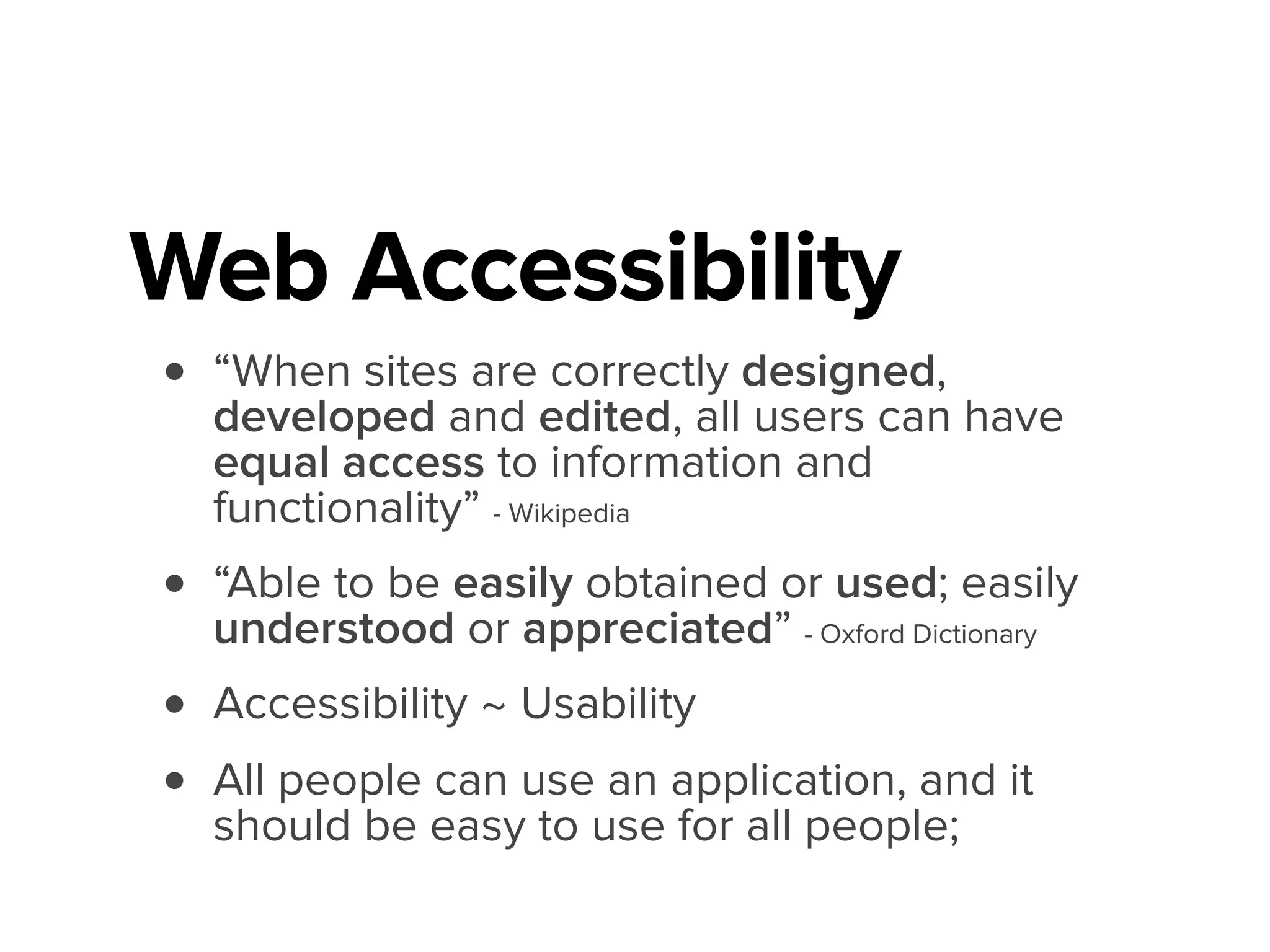 Web Accessibility
• “When sites are correctly designed,
developed and edited, all users can have
equal access to information and
functionality” - Wikipedia
• “Able to be easily obtained or used; easily
understood or appreciated” - Oxford Dictionary
• Accessibility ~ Usability
• All people can use an application, and it
should be easy to use for all people;
 