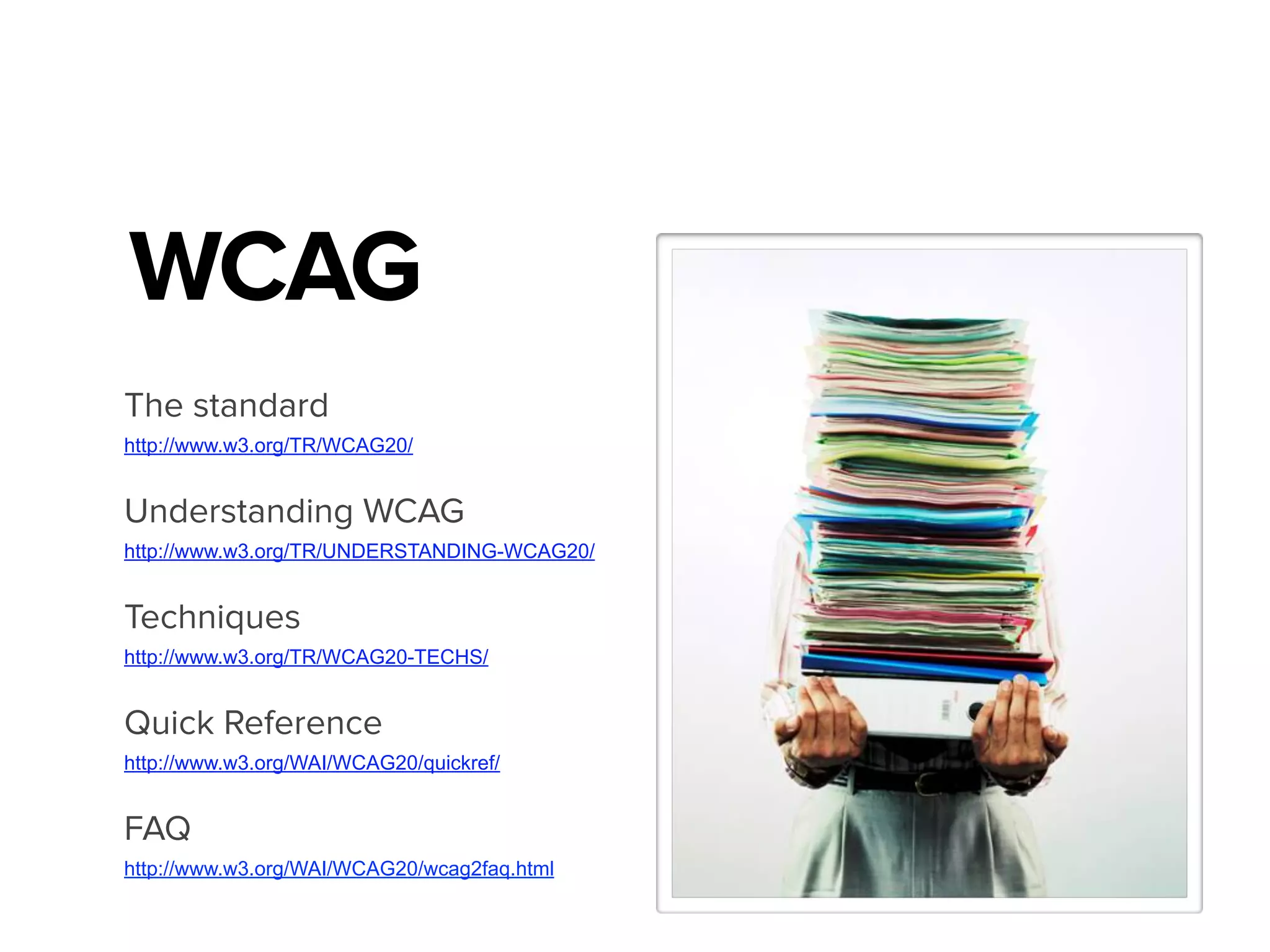 WCAG
The standard
http://www.w3.org/TR/WCAG20/
Understanding WCAG
http://www.w3.org/TR/UNDERSTANDING-WCAG20/
Techniques
http://www.w3.org/TR/WCAG20-TECHS/
Quick Reference
http://www.w3.org/WAI/WCAG20/quickref/
FAQ
http://www.w3.org/WAI/WCAG20/wcag2faq.html
 
