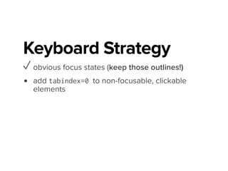 Keyboard Strategy
✓ obvious focus states (keep those outlines!)
✓ add tabindex=0 to non-focusable, clickable
elements
• add equivalents for :hover, hover() & click()
↳ :focus, focusin() & keydown()
$modalTrigger.attr('tabindex', '0');
$modalTrigger.on({
'click': handleTrigger,
'keydown': function (evt) {
var keyPressed = evt.keyCode;
if (keyPressed === app.keyCodes.ENTER || keyPressed === app.keyCodes.SPACE) {
handleTrigger();
 