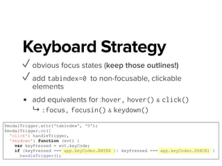 Keyboard Strategy
✓ obvious focus states (keep those outlines!)
✓ add tabindex=0 to non-focusable, clickable
elements
✓ add equivalents for :hover, hover() & click()
↳ :focus, focusin() & keydown()
• HTML can get you there, FREE!
WebAIM http://bit.ly/M24Da2
Tabindex bit.ly/1xY7eCL
Keyboard Events http://bit.ly/M241Br
 