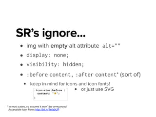 • content “hidden” with opacity, z-index, height
• off-screen positioning (text-indent, top, left)
.sr-only,
.visuallyhidden {
border: 0;
clip: rect(0 0 0 0);
height: 1px;
margin: -1px;
overflow: hidden;
padding: 0;
position: absolute;
width: 1px;
}
* as seen in HTML5 BP, Twitter Bootstrap, etc.
WebAIM Invisible Content http://bit.ly/1efaij8
• CSS clipping*
SR’s won’t ignore
 