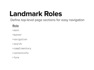 Landmark Roles
Deﬁne top-level page sections for easy navigation
!
•main ........ <main>
•banner ........ <header>
•navigation ........ <nav>
•search ........ <form> (search form)
•complimentary ........ <aside>
•contentinfo ........ <footer>
•form
Role HTML 5
Using Landmarks http://bit.ly/1aKyuyQ
WebAIM Landmarks http://bit.ly/1aKytem
Support for HTML5 as landmarks http://bit.ly/LVR8YX
 