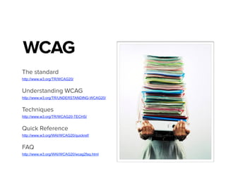 WCAG
The standard
http://www.w3.org/TR/WCAG20/
Understanding WCAG
http://www.w3.org/TR/UNDERSTANDING-WCAG20/
Techniques
http://www.w3.org/TR/WCAG20-TECHS/
Quick Reference
http://www.w3.org/WAI/WCAG20/quickref/
FAQ
http://www.w3.org/WAI/WCAG20/wcag2faq.html
 
