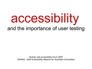 accessibility   and the importance of user testing Sydney web accessibility forum 2007 WANAU - Web Accessibility Network for Australian Universities 