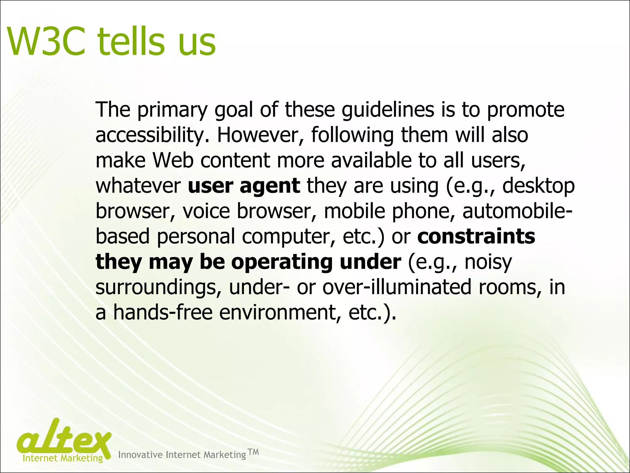 The primary goal of these guidelines is to promote accessibility. However, following them will also make Web content more available to all users, whatever  user agent  they are using (e.g., desktop browser, voice browser, mobile phone, automobile-based personal computer, etc.) or  constraints they may be operating under  (e.g., noisy surroundings, under- or over-illuminated rooms, in a hands-free environment, etc.). W3C tells us Innovative Internet Marketing TM Internet Marketing 