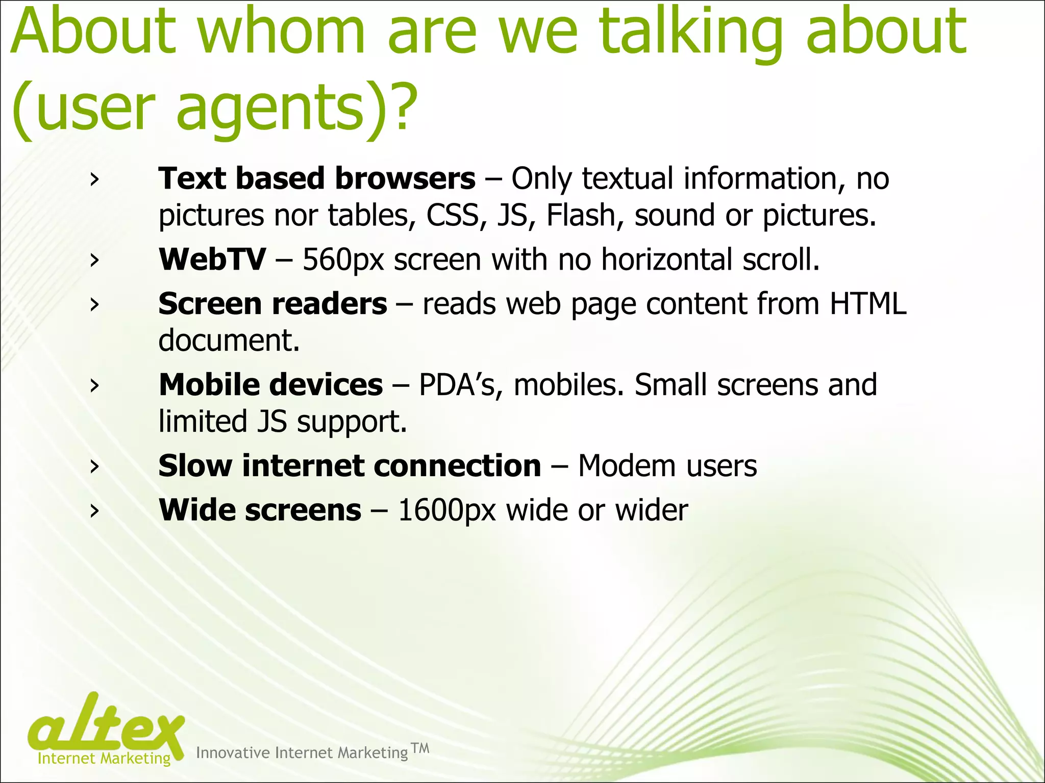 Text based browsers  – Only textual information, no pictures nor tables, CSS, JS, Flash, sound or pictures. WebTV  – 560px screen with no horizontal scroll. Screen readers  – reads web page content from HTML document. Mobile devices  – PDA’s, mobiles. Small screens and limited JS support. Slow internet connection  – Modem users Wide screens  – 1600px wide or wider About whom are we talking about (user agents)?  Innovative Internet Marketing TM Internet Marketing 
