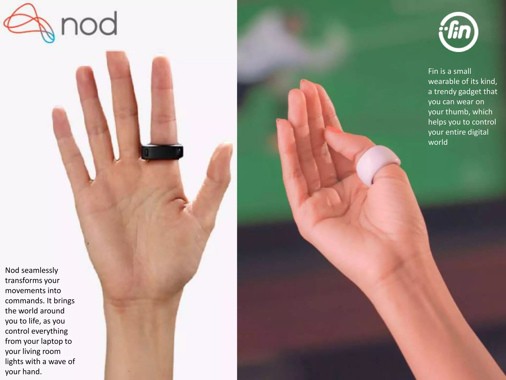 Nod seamlessly 
transforms your 
movements into 
commands. It brings 
the world around 
you to life, as you 
control everything 
from your laptop to 
your living room 
lights with a wave of 
your hand. 
Fin is a small 
wearable of its kind, 
a trendy gadget that 
you can wear on 
your thumb, which 
helps you to control 
your entire digital 
world 
 