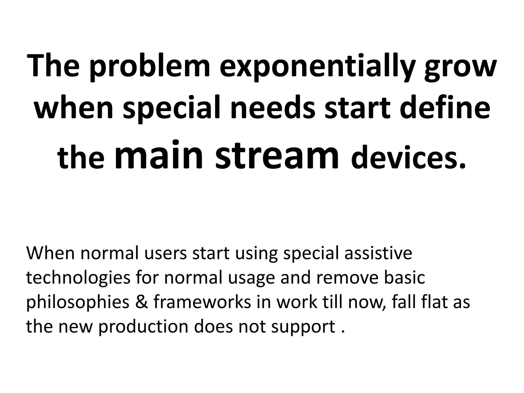 The problem exponentially grow 
when special needs start define 
the main stream devices. 
When normal users start using special assistive 
technologies for normal usage and remove basic 
philosophies & frameworks in work till now, fall flat as 
the new production does not support . 
 