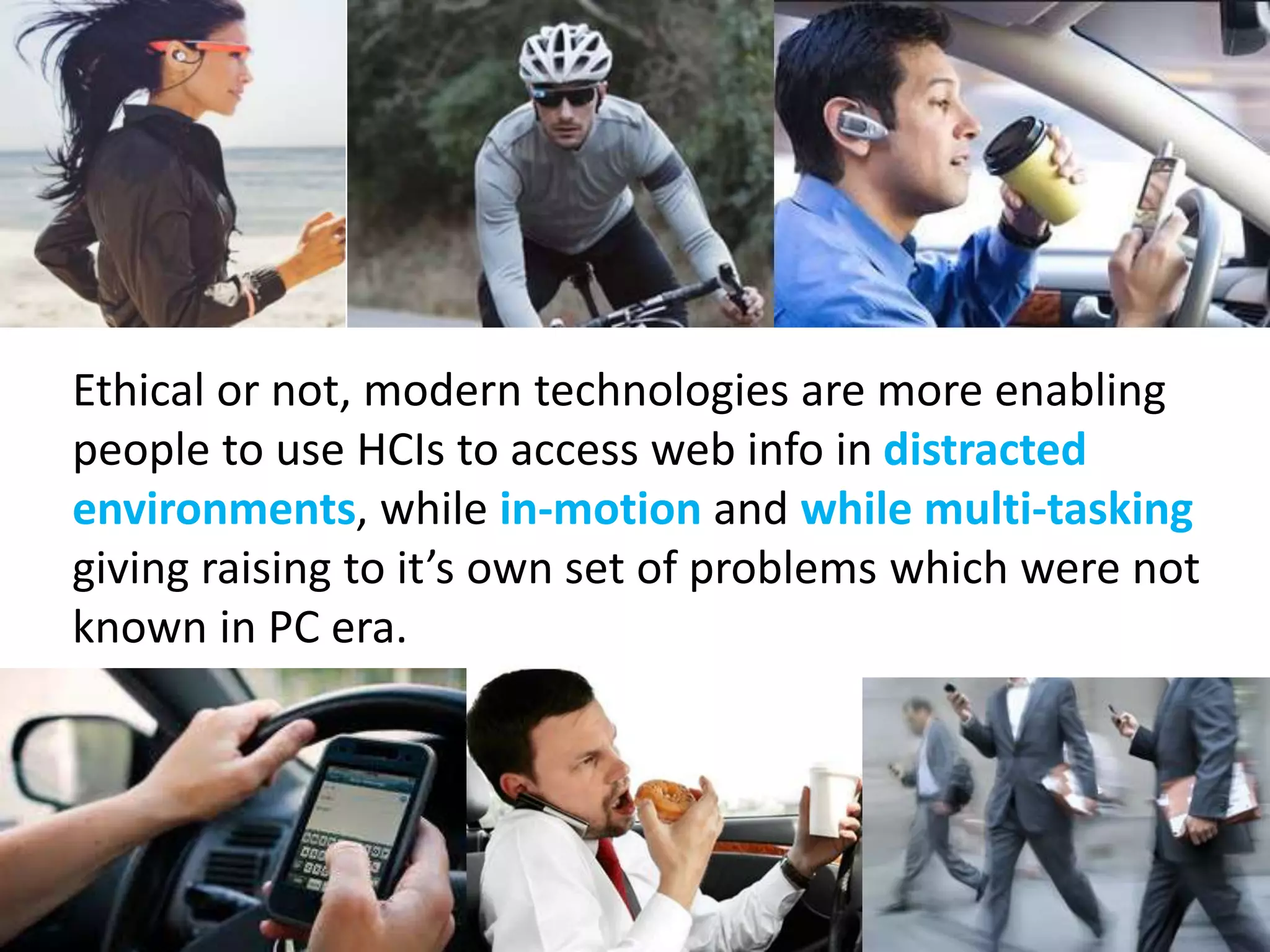 Ethical or not, modern technologies are more enabling 
people to use HCIs to access web info in distracted 
environments, while in-motion and while multi-tasking 
giving raising to it’s own set of problems which were not 
known in PC era. 
 