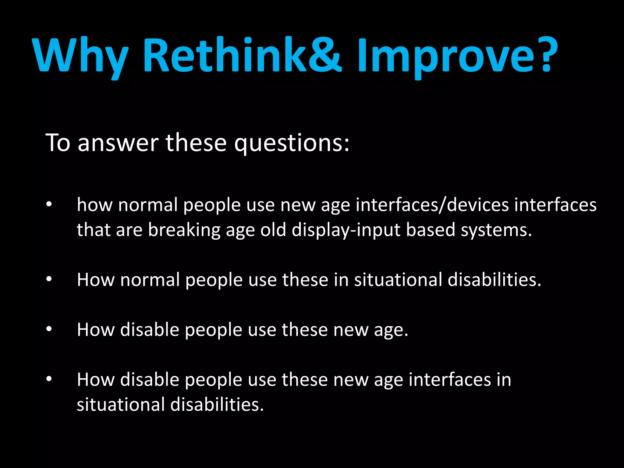 Why Rethink& Improve? 
To answer these questions: 
• how normal people use new age interfaces/devices interfaces 
that are breaking age old display-input based systems. 
• How normal people use these in situational disabilities. 
• How disable people use these new age. 
• How disable people use these new age interfaces in 
situational disabilities. 
 