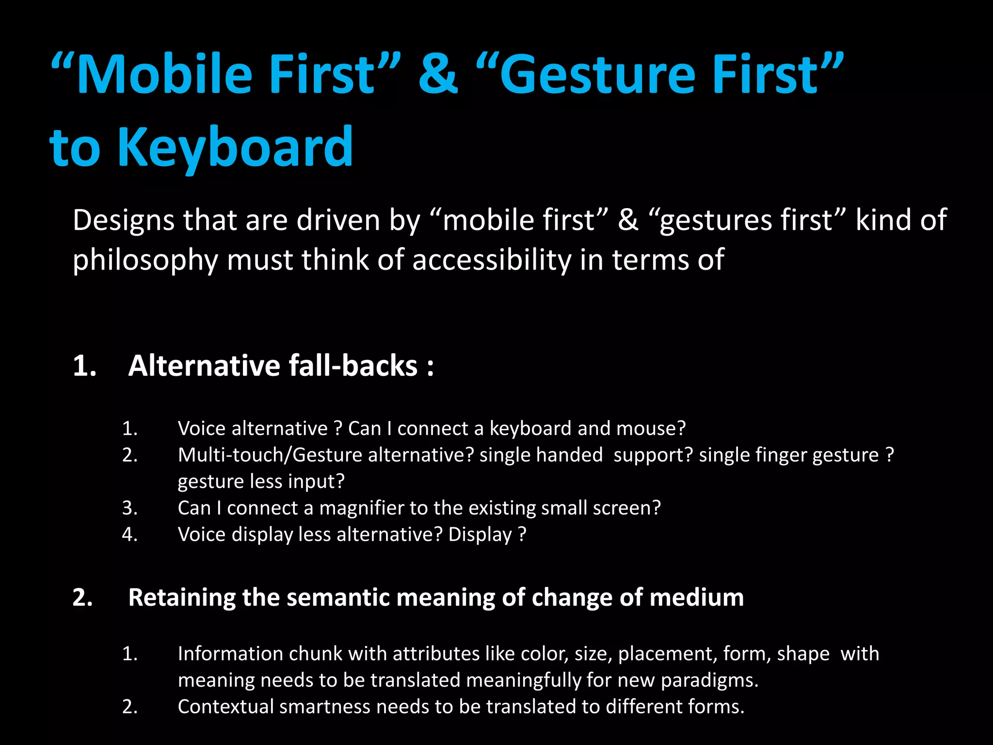“Mobile First” & “Gesture First” 
to Keyboard 
Designs that are driven by “mobile first” & “gestures first” kind of 
philosophy must think of accessibility in terms of 
1. Alternative fall-backs : 
1. Voice alternative ? Can I connect a keyboard and mouse? 
2. Multi-touch/Gesture alternative? single handed support? single finger gesture ? 
gesture less input? 
3. Can I connect a magnifier to the existing small screen? 
4. Voice display less alternative? Display ? 
2. Retaining the semantic meaning of change of medium 
1. Information chunk with attributes like color, size, placement, form, shape with 
meaning needs to be translated meaningfully for new paradigms. 
2. Contextual smartness needs to be translated to different forms. 
 