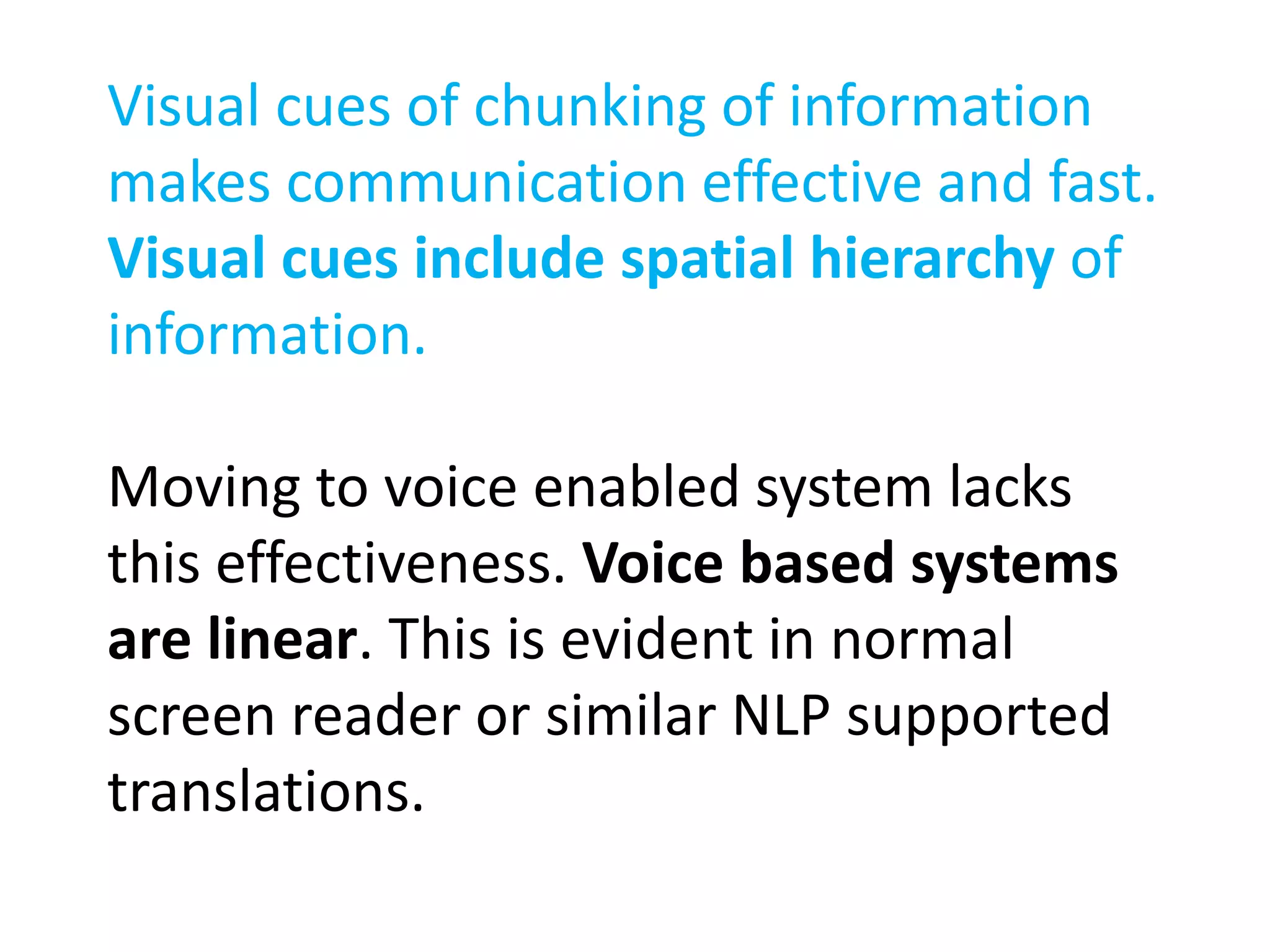 Visual cues of chunking of information 
makes communication effective and fast. 
Visual cues include spatial hierarchy of 
information. 
Moving to voice enabled system lacks 
this effectiveness. Voice based systems 
are linear. This is evident in normal 
screen reader or similar NLP supported 
translations. 
 