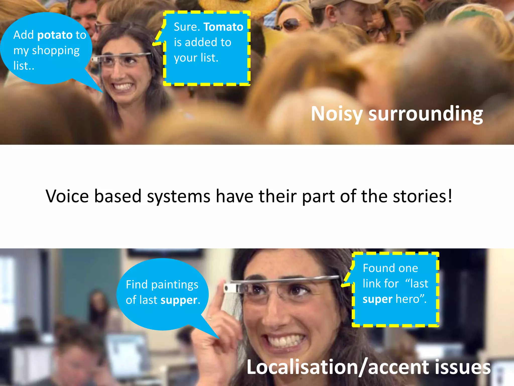 Add potato to 
my shopping 
list.. 
Sure. Tomato 
is added to 
your list. 
Noisy surrounding 
Voice based systems have their part of the stories! 
Localisation/accent issues 
Find paintings 
of last supper. 
Found one 
link for “last 
super hero”. 
 