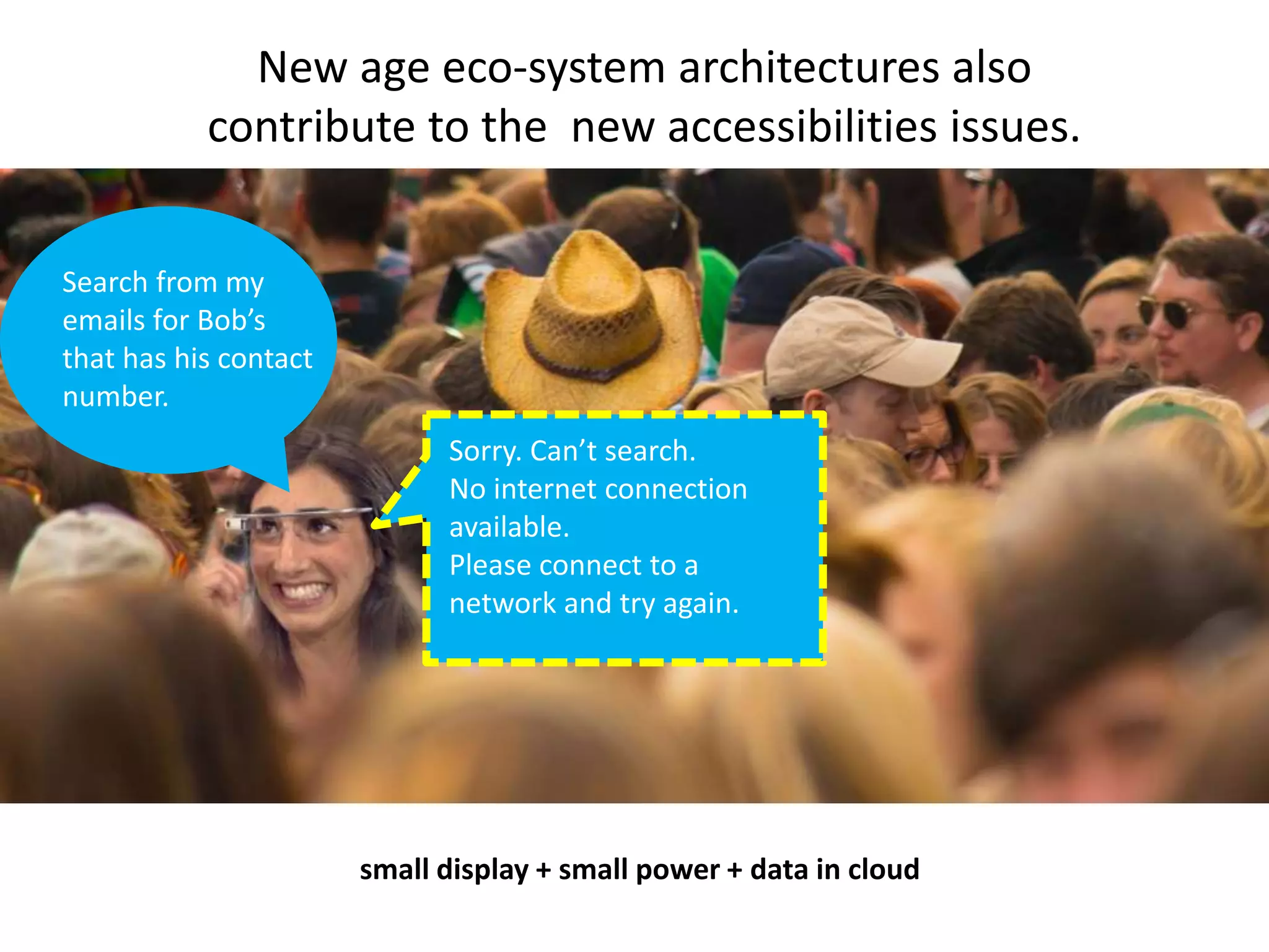 New age eco-system architectures also 
contribute to the new accessibilities issues. 
Search from my 
emails for Bob’s 
that has his contact 
number. 
Sorry. Can’t search. 
No internet connection 
available. 
Please connect to a 
network and try again. 
small display + small power + data in cloud 
 
