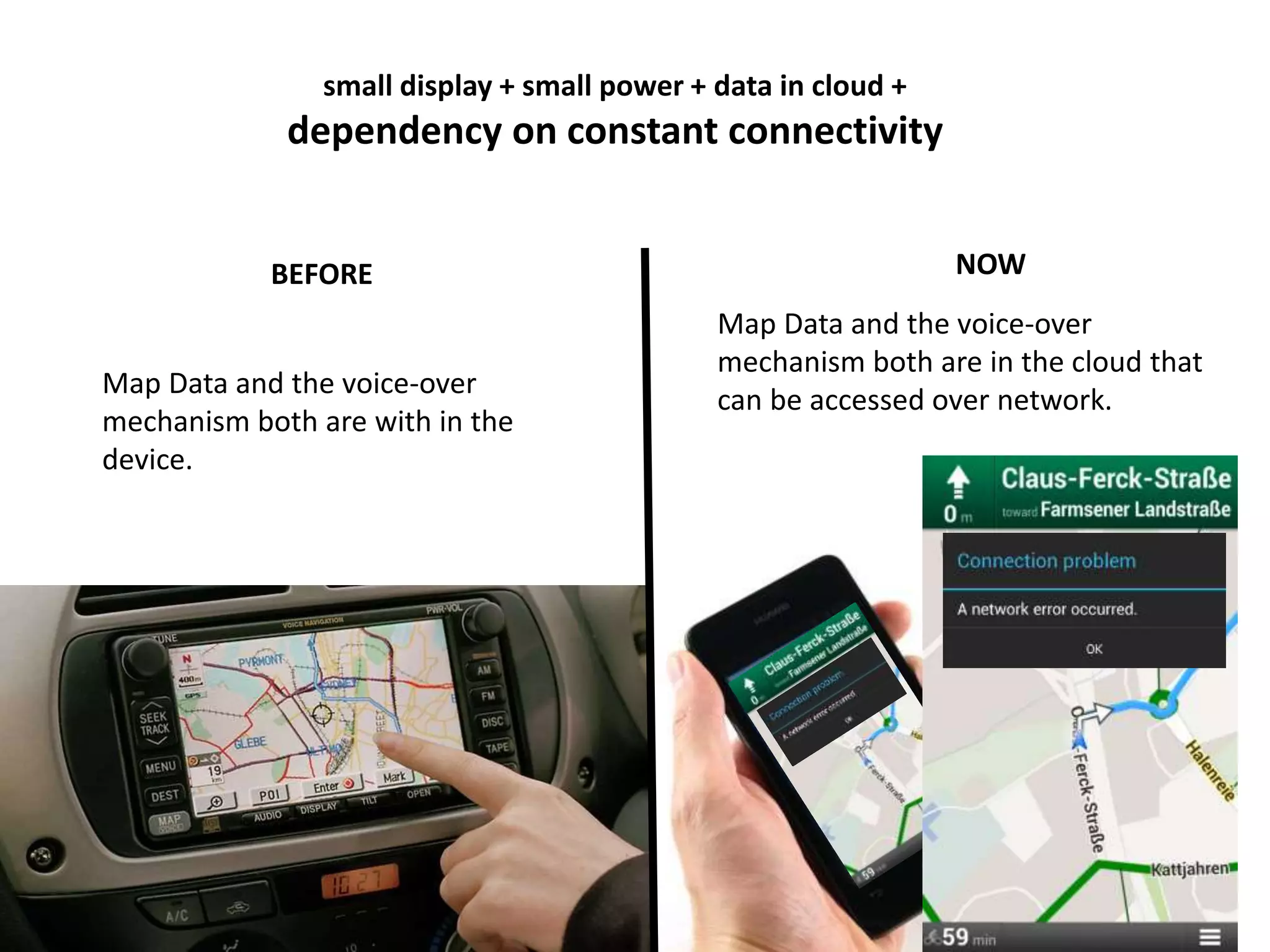small display + small power + data in cloud + 
dependency on constant connectivity 
BEFORE NOW 
Map Data and the voice-over 
mechanism both are with in the 
device. 
Map Data and the voice-over 
mechanism both are in the cloud that 
can be accessed over network. 
 