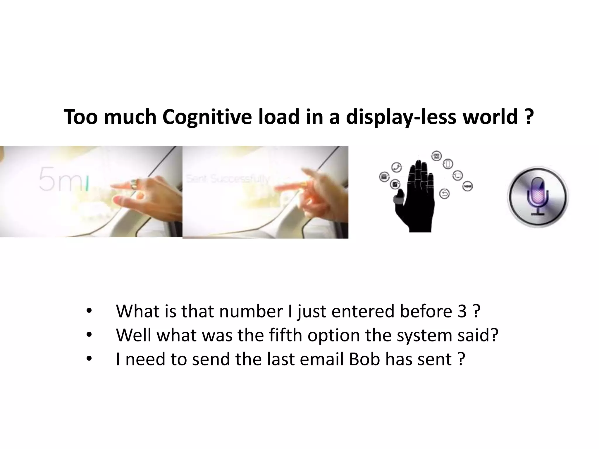 Too much Cognitive load in a display-less world ? 
• What is that number I just entered before 3 ? 
• Well what was the fifth option the system said? 
• I need to send the last email Bob has sent ? 
 