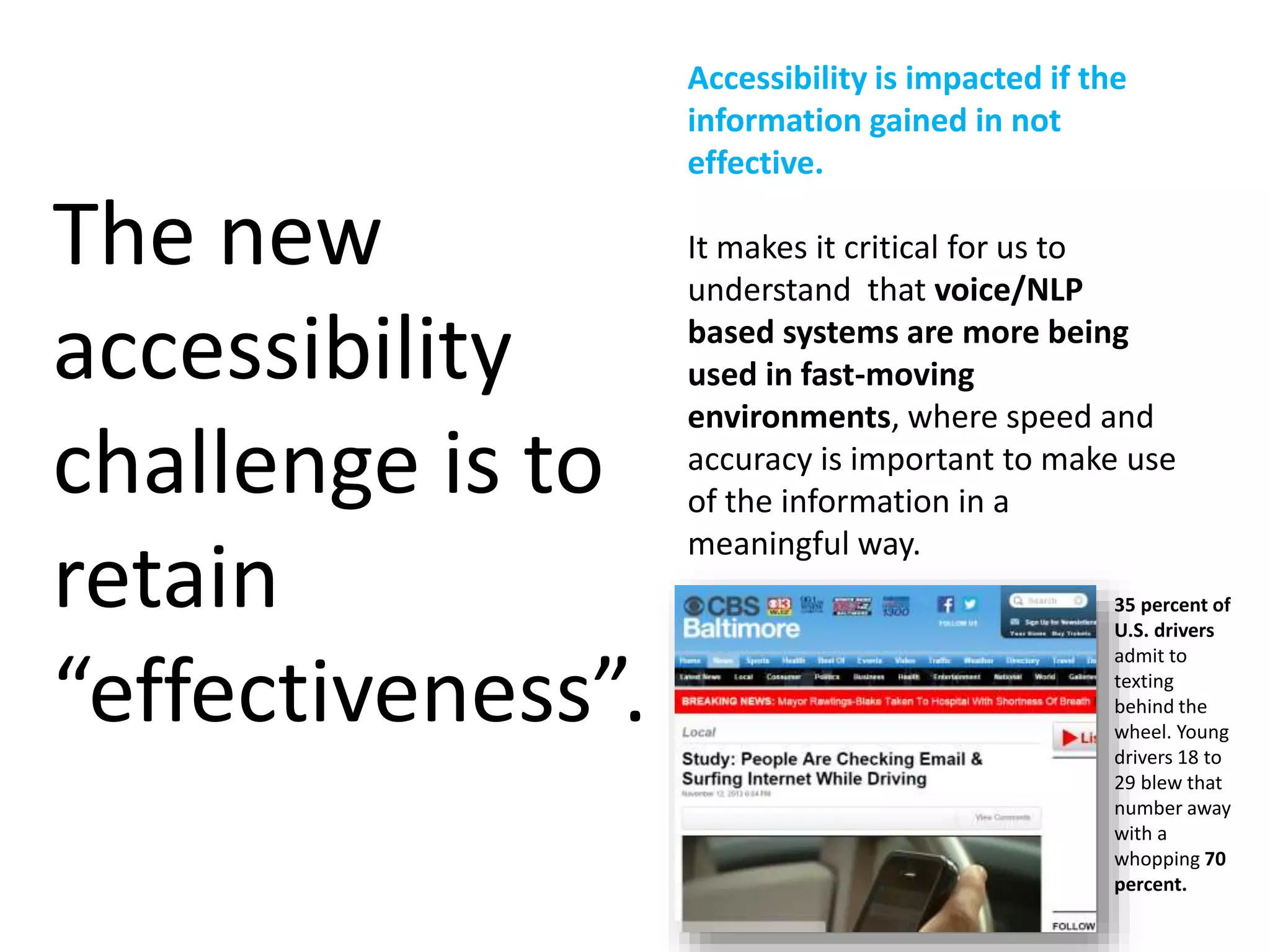 Accessibility is impacted if the 
information gained in not 
effective. 
It makes it critical for us to 
understand that voice/NLP 
based systems are more being 
used in fast-moving 
environments, where speed and 
accuracy is important to make use 
of the information in a 
meaningful way. 
The new 
accessibility 
challenge is to 
retain 
“effectiveness”. 
35 percent of 
U.S. drivers 
admit to 
texting 
behind the 
wheel. Young 
drivers 18 to 
29 blew that 
number away 
with a 
whopping 70 
percent. 
 