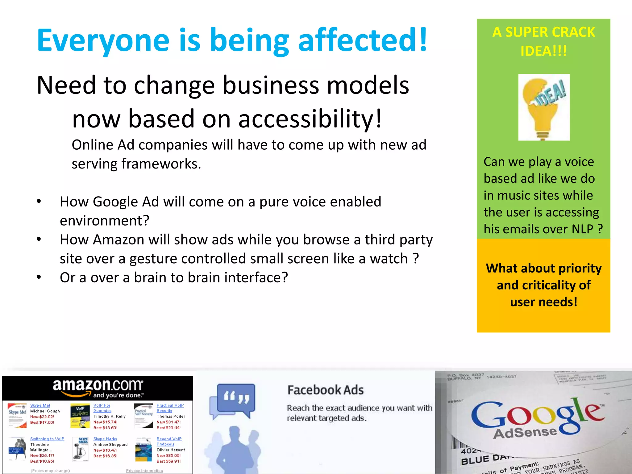 Everyone is being affected! 
Need to change business models 
now based on accessibility! 
Online Ad companies will have to come up with new ad 
serving frameworks. 
• How Google Ad will come on a pure voice enabled 
environment? 
• How Amazon will show ads while you browse a third party 
site over a gesture controlled small screen like a watch ? 
• Or a over a brain to brain interface? 
A SUPER CRACK 
IDEA!!! 
Can we play a voice 
based ad like we do 
in music sites while 
the user is accessing 
his emails over NLP ? 
What about priority 
and criticality of 
user needs! 
 
