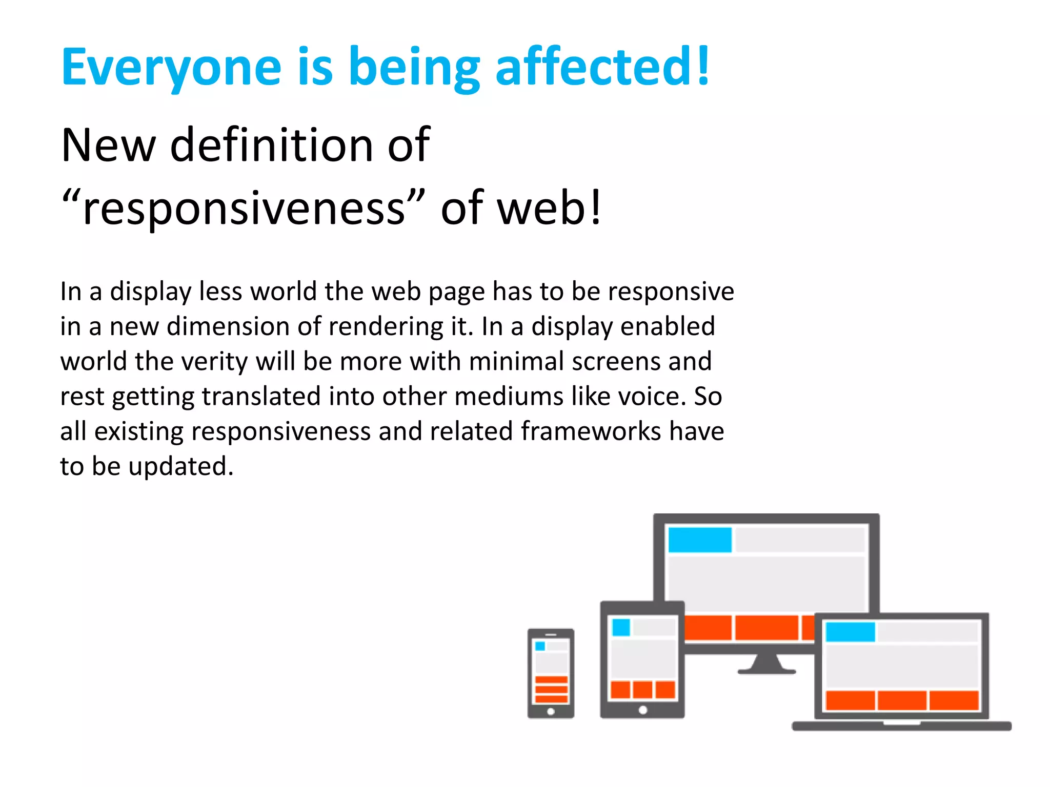 Everyone is being affected! 
New definition of 
“responsiveness” of web! 
In a display less world the web page has to be responsive 
in a new dimension of rendering it. In a display enabled 
world the verity will be more with minimal screens and 
rest getting translated into other mediums like voice. So 
all existing responsiveness and related frameworks have 
to be updated. 
 
