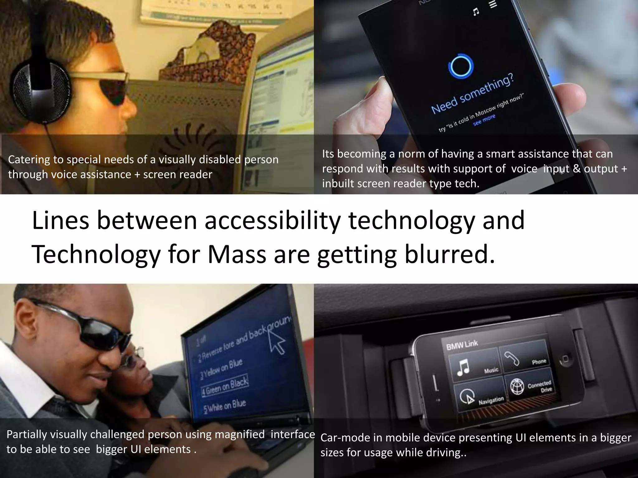 Catering to special needs of a visually disabled person 
through voice assistance + screen reader 
Its becoming a norm of having a smart assistance that can 
respond with results with support of voice input & output + 
inbuilt screen reader type tech. 
Lines between accessibility technology and 
Technology for Mass are getting blurred. 
Partially visually challenged person using magnified interface 
to be able to see bigger UI elements . 
Car-mode in mobile device presenting UI elements in a bigger 
sizes for usage while driving.. 
 