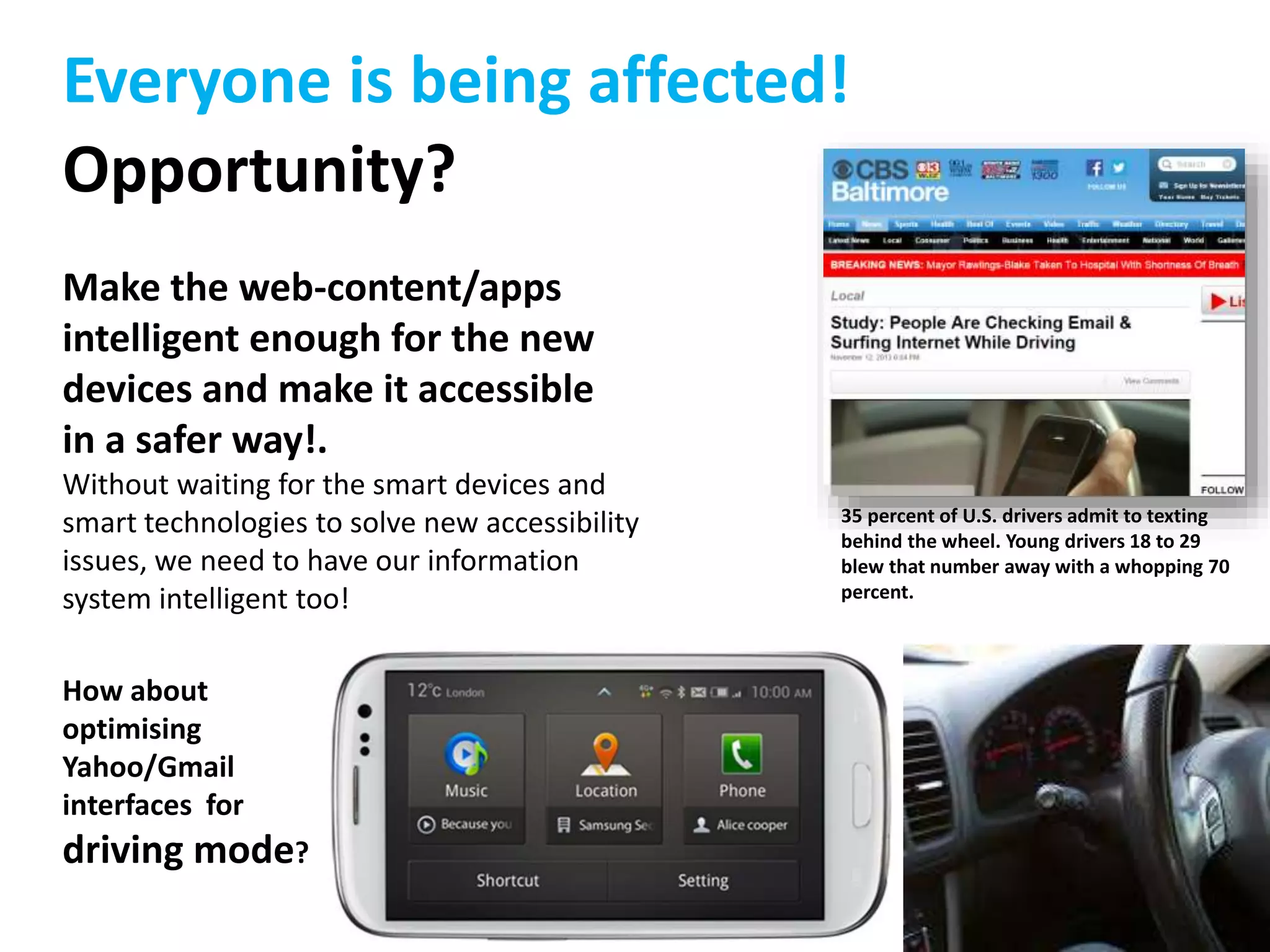 Everyone is being affected! 
Opportunity? 
Make the web-content/apps 
intelligent enough for the new 
devices and make it accessible 
in a safer way!. 
Without waiting for the smart devices and 
smart technologies to solve new accessibility 
issues, we need to have our information 
system intelligent too! 
How about 
optimising 
Yahoo/Gmail 
interfaces for 
driving mode? 
35 percent of U.S. drivers admit to texting 
behind the wheel. Young drivers 18 to 29 
blew that number away with a whopping 70 
percent. 
 