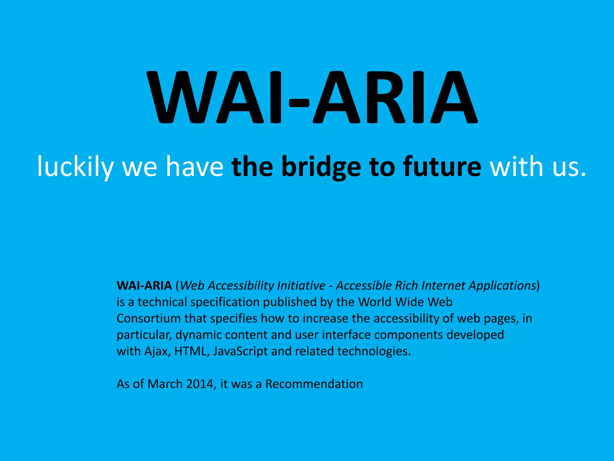 WAI-ARIA 
luckily we have the bridge to future with us. 
WAI-ARIA (Web Accessibility Initiative - Accessible Rich Internet Applications) 
is a technical specification published by the World Wide Web 
Consortium that specifies how to increase the accessibility of web pages, in 
particular, dynamic content and user interface components developed 
with Ajax, HTML, JavaScript and related technologies. 
As of March 2014, it was a Recommendation 
 