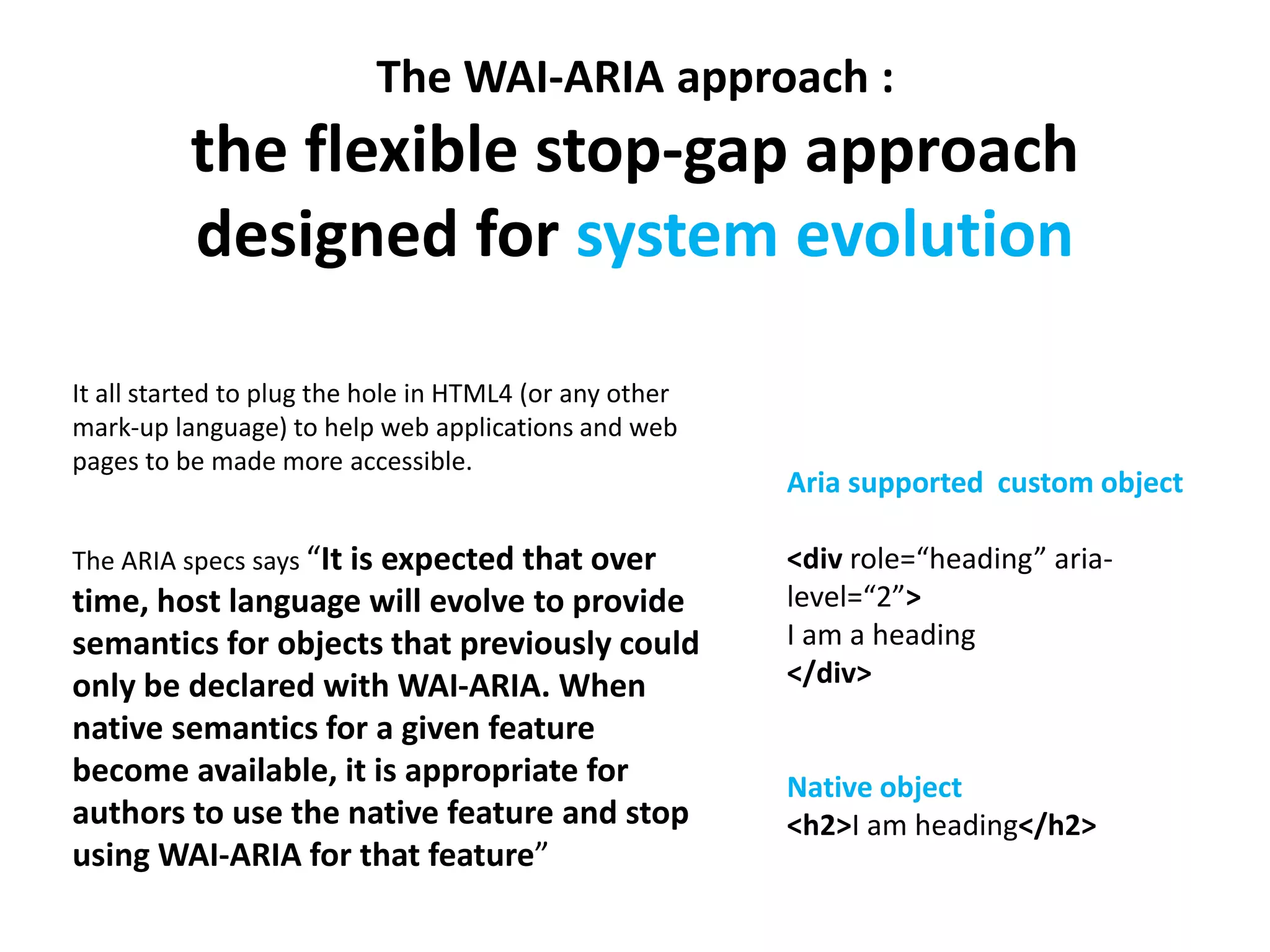 The WAI-ARIA approach : 
the flexible stop-gap approach 
designed for system evolution 
It all started to plug the hole in HTML4 (or any other 
mark-up language) to help web applications and web 
pages to be made more accessible. 
The ARIA specs says “It is expected that over 
time, host language will evolve to provide 
semantics for objects that previously could 
only be declared with WAI-ARIA. When 
native semantics for a given feature 
become available, it is appropriate for 
authors to use the native feature and stop 
using WAI-ARIA for that feature” 
Aria supported custom object 
<div role=“heading” aria-level=“ 
2”> 
I am a heading 
</div> 
Native object 
<h2>I am heading</h2> 
 