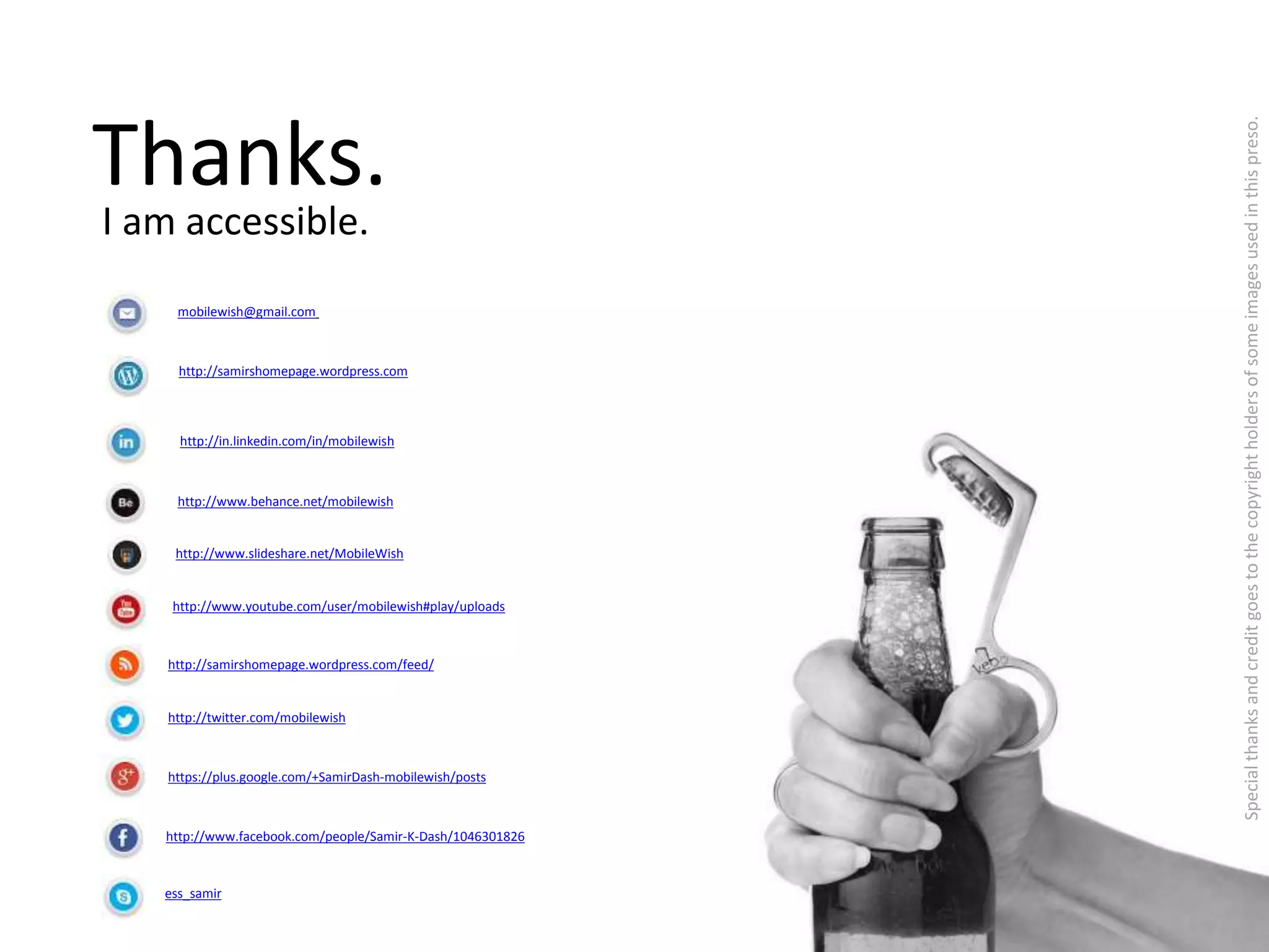 Thanks. 
I am accessible. 
mobilewish@gmail.com 
http://samirshomepage.wordpress.com 
http://in.linkedin.com/in/mobilewish 
http://www.behance.net/mobilewish 
http://www.slideshare.net/MobileWish 
http://www.youtube.com/user/mobilewish#play/uploads 
http://samirshomepage.wordpress.com/feed/ 
http://twitter.com/mobilewish 
https://plus.google.com/+SamirDash-mobilewish/posts 
http://www.facebook.com/people/Samir-K-Dash/1046301826 
ess_samir 
Special thanks and credit goes to the copyright holders of some images used in this preso. 
