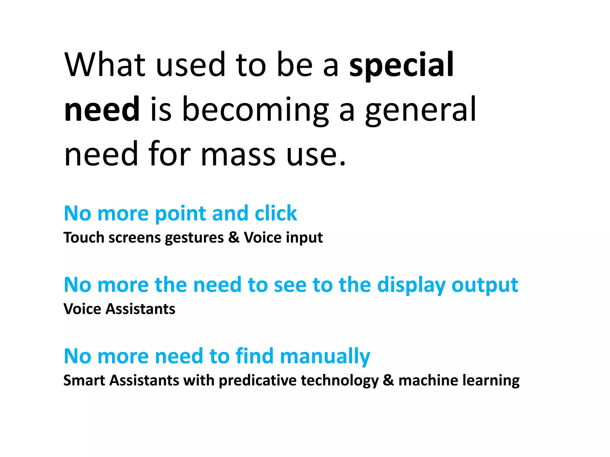 What used to be a special 
need is becoming a general 
need for mass use. 
No more point and click 
Touch screens gestures & Voice input 
No more the need to see to the display output 
Voice Assistants 
No more need to find manually 
Smart Assistants with predicative technology & machine learning 
 