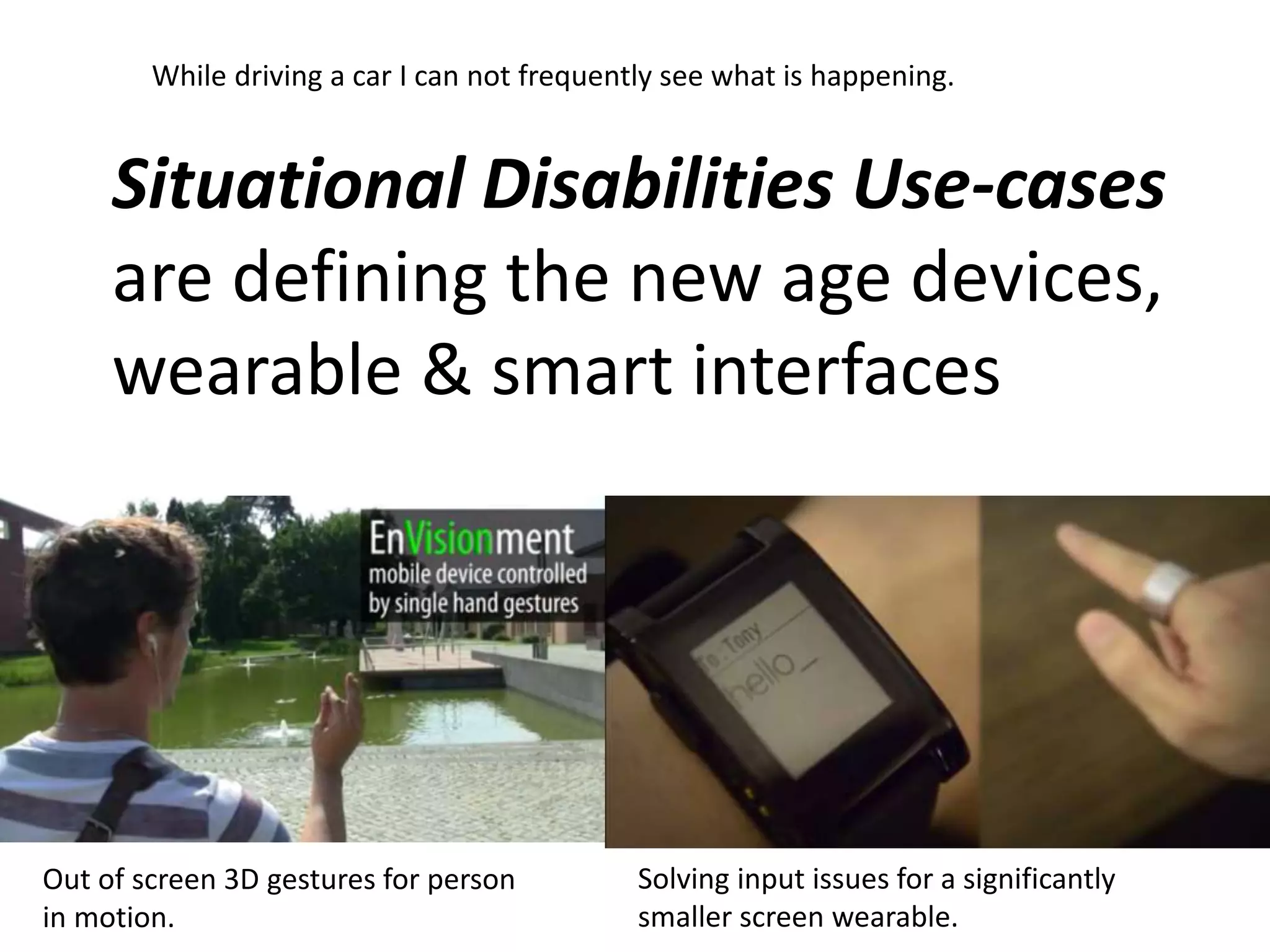 While driving a car I can not frequently see what is happening. 
Situational Disabilities Use-cases 
are defining the new age devices, 
wearable & smart interfaces 
Out of screen 3D gestures for person 
in motion. 
Solving input issues for a significantly 
smaller screen wearable. 
 