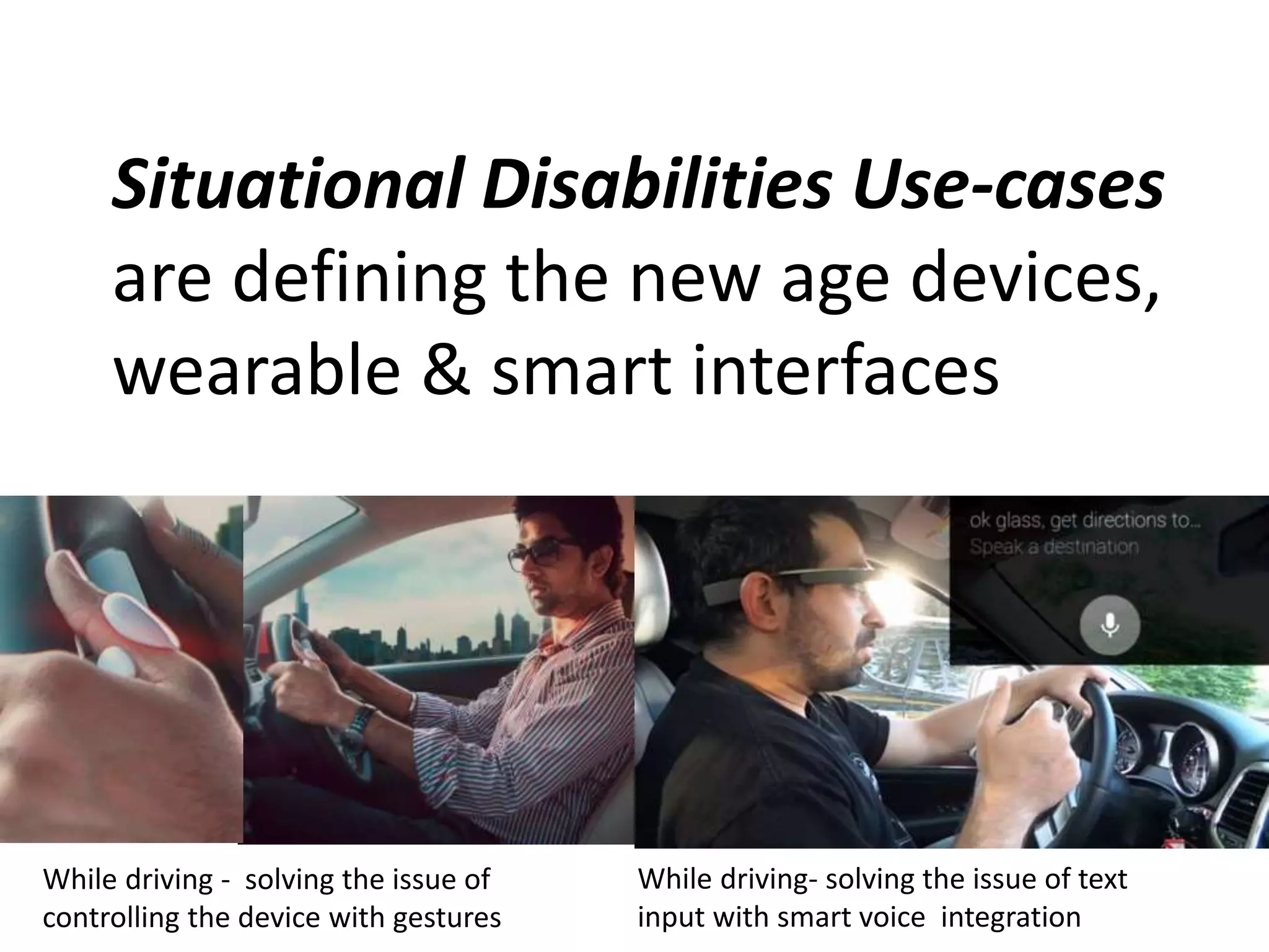 Situational Disabilities Use-cases 
are defining the new age devices, 
wearable & smart interfaces 
While driving - solving the issue of 
controlling the device with gestures 
While driving- solving the issue of text 
input with smart voice integration 
 